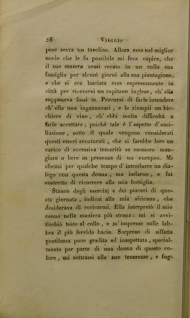pose sovra un tavolino. Allora essa nel miglior modo cbe le fu possibile mi fece capirej die il suo 7nasera erasi recato in un colla sna famiglia per alcuni giorni alia sna piantagione, e die si era lasciata essa espressamente in citta per ricevervi un capitano inglese,, eh’ ella supponeva fossi io. Procurai di farle intendere eb’ ella non ingannavasi , e le riempii un bic- cbiere di vino , cb5 ebbi molta difficolta a farle accettare : poicbe tale & l’aspetto d’umi- liazione ^ sotto il quale vengono eonsiderati questi esseri sventurali ^ cbe si farebbe loro un carico di eccessiva temerita se osassero man- giare o bere in presenza di un europeo. Mi sforzai per qualcbe tempo d5 introdurre un dia- logo con questa donna 3 ma indarno e fui eostretto di ricorrere alia mia bottiglia. Stanco degli esercizj e dei piaceri di que- sta giornata 3 indicai alia mia africana , cbe desiderava di coricarmi. Ella iuterpreto il mio cenno nella maniera piu strana : mi si avvi- ticcbio tosto al collo 3 e m’ impresse sulle lab- bra il piu fervido bacio. Sorpreso di siffatta gentilezza poco gradita ed iuaspettata 5 special- mente per parte di una donna di questo co- lore j mi sottrassi alle sue tenerezze , e fug-