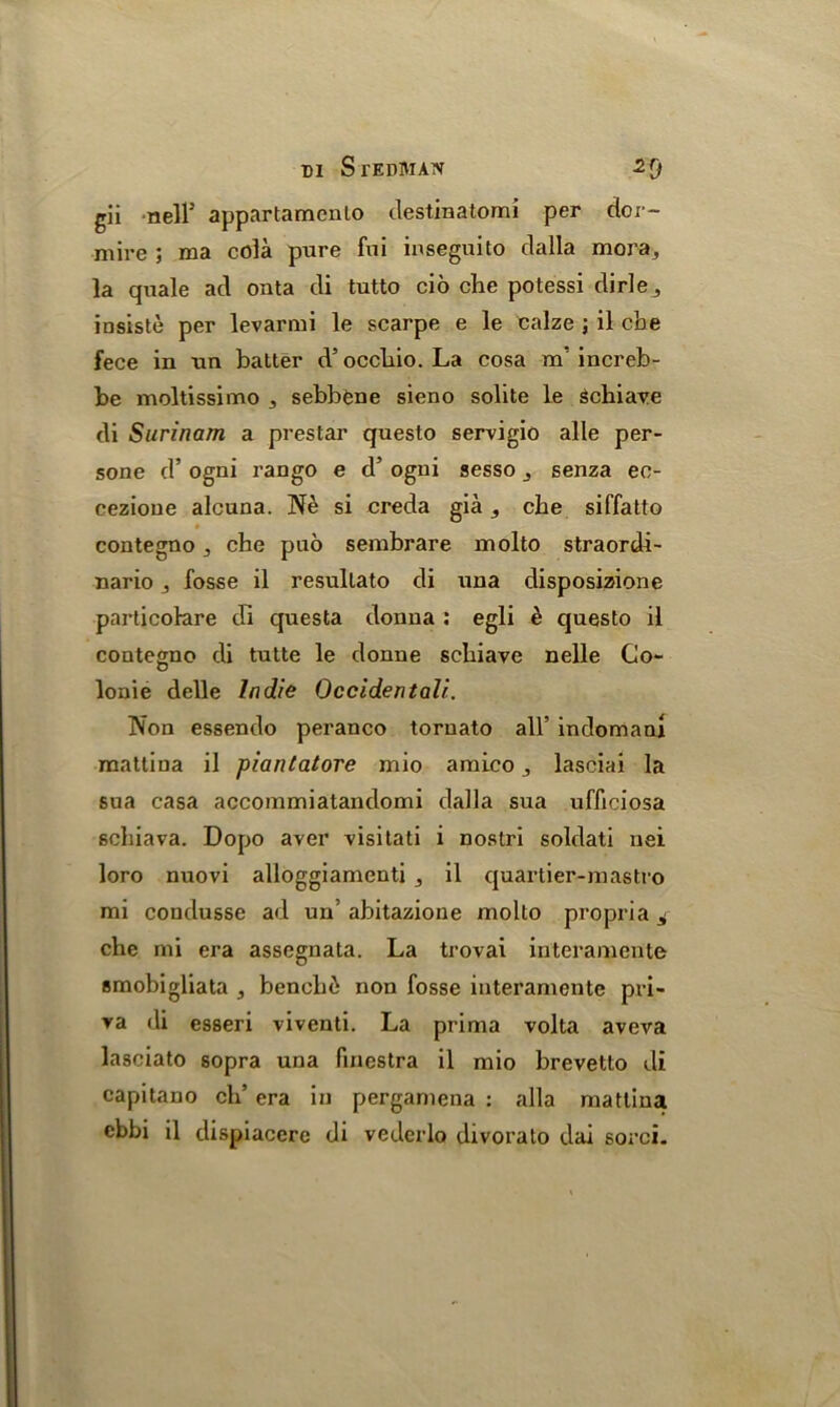 DI SxEDlUAW gii nell5 appartamenlo destinatomi per dor- mire ; ma cola pure fui inseguito dalla mora3 la quale ad onta di tutto cio che potessi dirle3 insiste per levarmi le scarpe e le calze ; il cbe fece in an baiter d5 occbio. La cosa m' increb- be moltissimo 3 sebbene sieno solite le Schiave di Surinam a prestar questo servigio alle per- sone d’ ogni rango e d’ ogui sesso senza ee- cezione aleuna. Nb si creda gia s cbe siffatto contegno 3 che puo sembrare molto straordi- nario 3 fosse il resullato di una disposizione particolare di questa donna : egli b questo il contegno di tutte le donne schiave nelle Go- lonie delle Indie Occidentali. Non essendo peranco tomato all’ indomani mattina il piantatore mio amico , lasciai la sua casa accommiatandomi dalla sua ufficiosa sebiava. Dopo aver visitati i nostri soldati nei loro nuovi alloggiamenti 3 il quartier-mastro mi condusse ad un’ abitazione molto propria ^ che mi era assegnata. La trovai interamente smobigliata , benchb non fosse interamente pri- va di esseri viventi. La prima volta aveva lasciato sopra una finestra il mio brevetto di capitano eh’ era in pergamena : alia mattina cbbi il dispiaccre di vederlo divorato dai sorci.