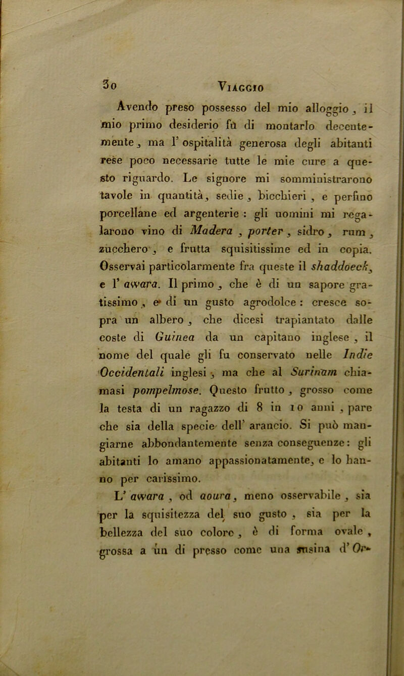 Avendo preso possesso del mio alloggio ^ il mio primo desiderio fil di montarlo decente- noentej ma Y ospitalita generosa degli abitauti rese poco necessarie tutte le mie cure a que- sto riguardo. Le signore mi somministrarono tavole in quantity sedie „ biccbieri , e perfino porcellane ed argenterie : gli uomini mi rega- larouo vino di Madera 3 porter , sidro ,, rum j zucchero e frutta squisitissime ed in copia. Osservai particolarmente fra queste il shaddoech3 e Y award. Il primo 3 che e di un sapore gra- tissimo , e* di un gusto agrodolce : cresce so- pra un albero ^ che dicesi trapiantato dalle coste di Guinea da un capitano inglese , il nome del quale gli fu conservato uelle Indie Occidentals inglesi j ma che al Surinam chia- masi pornpelrnose. Questo frutto 3 grosso come la testa di un ragazzo di 8 in 10 auni a pare che sia della specie- dell’ arancio. Si puo mau- giarne abbondantemente senza conseguenze: gli abitanti lo amano appassionatamente, e lo han- no per carissimo. L’ awara , od aoura, meno osservabile , sia per la squisitezza del suo gusto 3 sia per la bellezza del suo colorc 3 & di forma ovale , grossa a un di presso come una snsina d’ Or-