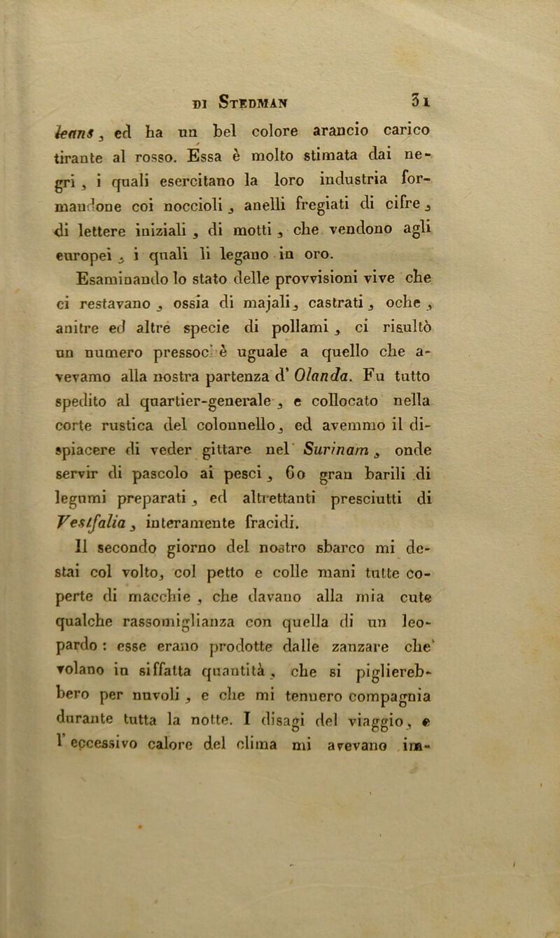 leans 3 ed ha na bel colore arancio carico tirante al rosso. Essa e molto stimata dai ne- gri , i quali esercitano la loro industria for- mau-one coi noccioli 3 anelli fregiati di cifre j dl lettere iniziali s di motti 3 che vendono agli europei i quali li legano in oro. Esaminando lo stato delle provvisioni vive che ci restavano j ossia di majali., castrati 5 oche , anitre ed altre specie di pollami, ci risulto un numero pressoc e uguale a quello che a- vevamo alia nostra partenza d’ Olanda. Fu tutto spedito al quarlier-generale e collocato nella corte rustica del colounelloj ed avemmo il di- spiacere di veder gittare nel Surinam3 onde servir di pascolo ai pesci 5 Go gran barili di legnmi preparati ,, ed altrettanti presciutti di Vestfalia 3 interamente fracidi. II secondo giorno del nostro sbarco mi de- stai col volto3 col petto e colle mani tutte Co- perte di macchie , che davauo alia rnia cute qualche rassomiglianza con quella di un leo- pardo : esse erano prodotte dalle zanzare che' ▼olano in siffalta quantita , che si pigliereb- bero per nuvoli , e che mi tenuero compagnia durante tutta la notte. I disagi del viaggio, e 1 eccessivo calore del olima mi arevano ina-