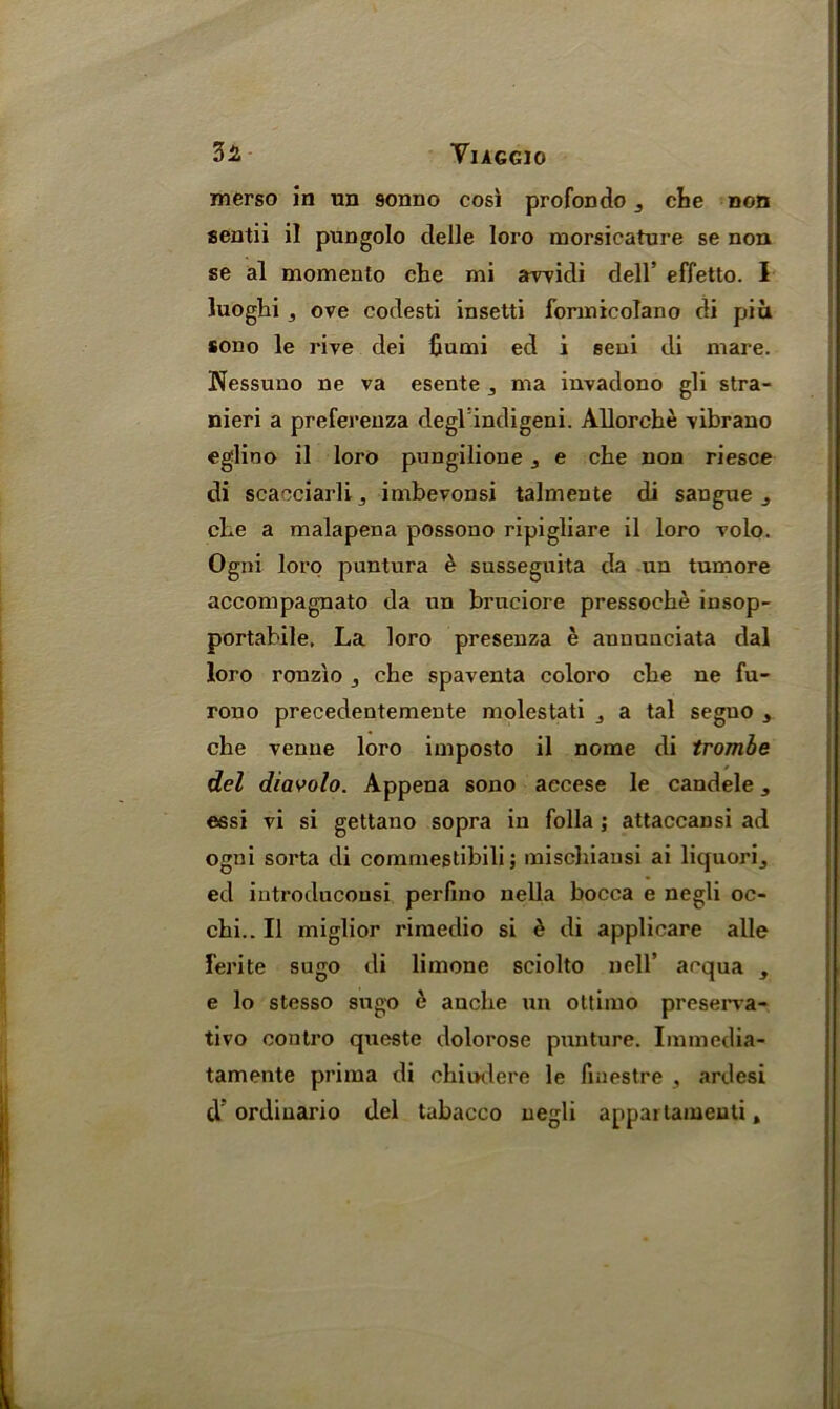 merso in un 9onno cosi profondo 3 che non scntii il pungolo delle loro morsicature se non se al momento che mi awidi dell’ effetto. I luoghi, ove codesti insetti formicolano di pi a sono le rive dei Gumi ed i eeni di mare. Nessuno ne va esente 3 ma invadono gli stra- nieri a preferenza degl indigeni. Allorche vibrano eglioo il loro pungilione 3 e che non riesce di scacciarli3 imbevonsi talmente di sangue 3 che a malapena possono ripigliare il loro volo. Ogni loro puntura h susseguita da un tumore accompagnato da un bruciore pressoche insop- portabile. La loro presenza e anuunciata dal loro ronzio che spaventa coloro che ne fu- rono precedentemente molestati a tal segno 3 che venue loro imposto il nome di trombe del diavolo. Appena sono accese le candele, essi vi si gettano sopra in folia \ attaccansi ad ogni sorta di commestibili; mischiausi ai liquori3 ed iutroduconsi perfino nella bocca e negli oc- chi.. Il miglior rimedio si £ di applicare alle ferite sugo di limone sciolto nell* acqua , e lo stesso sugo 6 anche un ottimo preserva- tivo contro queste dolorose punture. Immedia- tamente prima di chiudere le liuestre 3 ardesi cV ordiuario del tabacco negli appai tameuti,