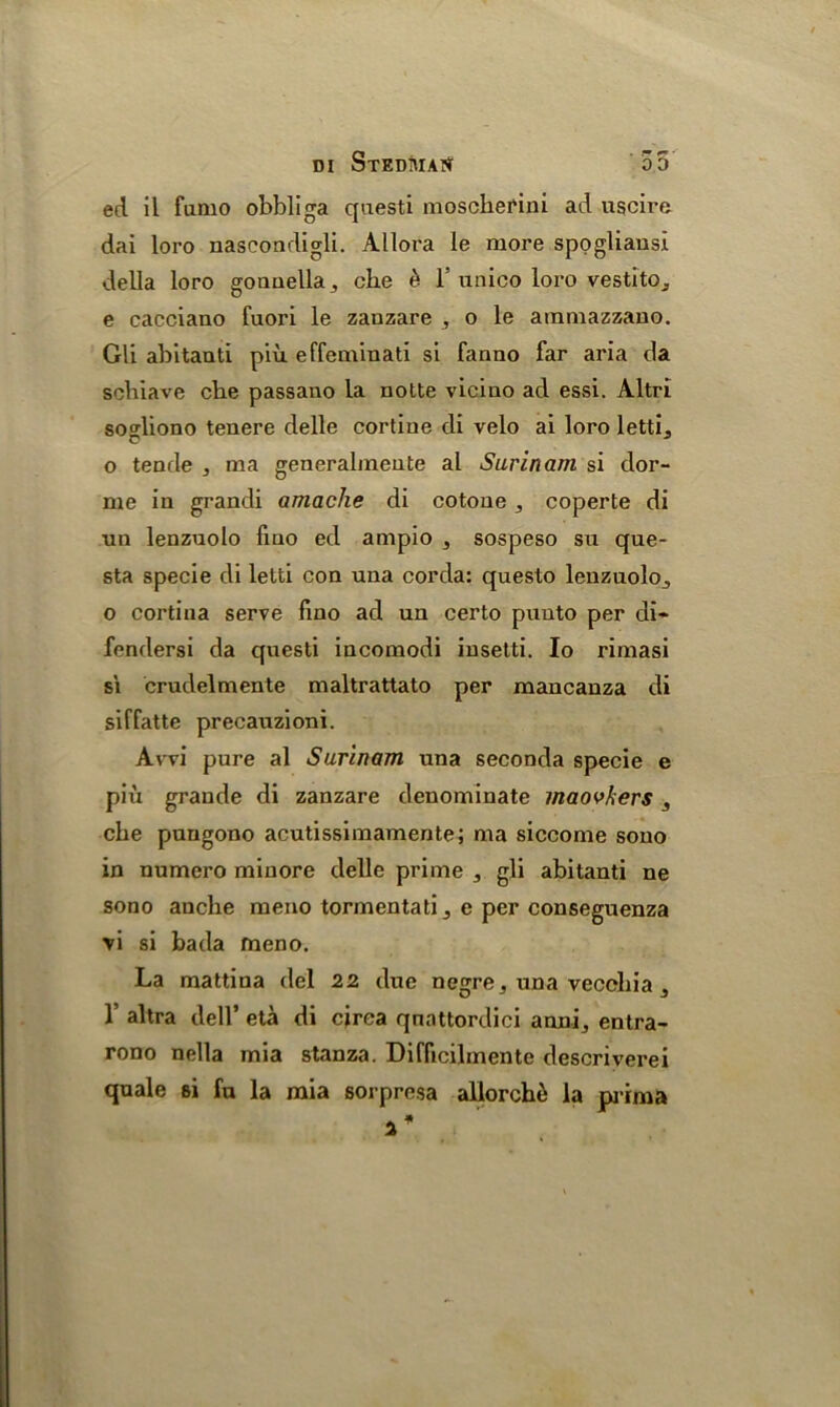 ed il fumo obbliga questi moschefini ad ugcire dai loro nascondigli. Allora le more spogliausi della loro goauella, che £ 1’unico loro vestitOj e cacciano fuori le zanzare , o le ammazzauo. Gli abitanti piii effeminati si fanno far aria da sciliave die passano la notte vicino ad essi. Altri soo-liono tenere delle cortine di velo ai loro letti, C J o tende ^ ma generalmeute al Surinam si dor- me iu grandi amache di cotone ,, coperte di ■un lenzuolo fmo ed ampio , sospeso su que- sta specie di letti con una corda: questo leuzuolo., o cortina serve fino ad un certo puuto per di- fendersi da questi incomodi insetti. Io rimasi si crudelmente maltrattato per mancanza di siffatte precaozioni. Avvi pure al Surinam una seconda specie e piix grande di zanzare denominate maovkers , che pungono acutissimamente; ma siccome sono in numero minore delle prime ,, gli abitanti ne sono anche meno tormentati ^ e per conseguenza \i si bada meno. La mattina del 22 due negre . una vecchia 5 1’ altra dell’ eta di circa qnattordici anni, entra- rono nella mia stanza. Difficilmente descriverei quale si fa la mia sorpresa allorchii la prima