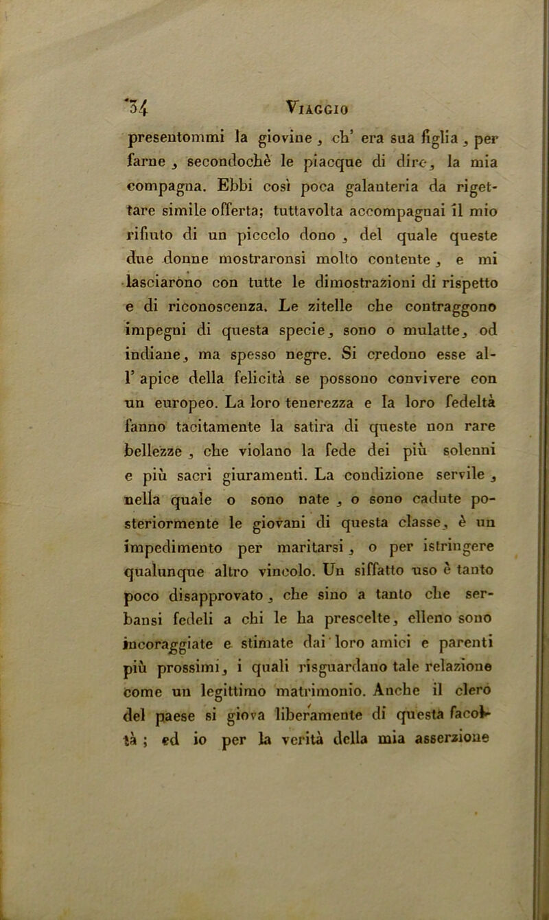 preseutommi la gioviue 3 ch’ era saa figlia 3 per fame 3 secondoche le piacque di dire, la mia compagna. Ebbi cosi poca galauteria da riget- tare simile offerta; tuttavolta accompagnai il mio rifiuto di un piccclo dono 3 del quale queste due donne mostraronsi molto contente , e mi lasciarono con tutte le dimostrazioni di rispetto e di riconoscenza. Le zitelle che contraggono impegni di questa specie,, sono o mulatte3 od indiane, ma spesso negre. Si credono esse al- 1’ apice della felicita se possono convivere con un europeo. La loro tenerezza e la loro fedelta fanno tacitamente la satira di queste non rare bellezze cbe violano la fede dei piu solenni e piu sacri giuramenti. La condizione servile 3 nella quale o sono nate ,, o sono cadute po- steriormente le giovani di questa classe, & un impedimento per maritarsi, o per istringere qualunque altro vincolo. Un siffatto uso e tanto poco disapprovato 3 che sino a tanto die ser- bansi fedeli a chi le ha prescelte, elleno sono incoraggiate e stimate dai loro amici e parent! piu prossimij i quali risguardano tale relazione come un legittimo matrimonio. Anche il clero del paese si giova liberamenle di questa facob- ta ; ed io per la verita della mia asserzioue