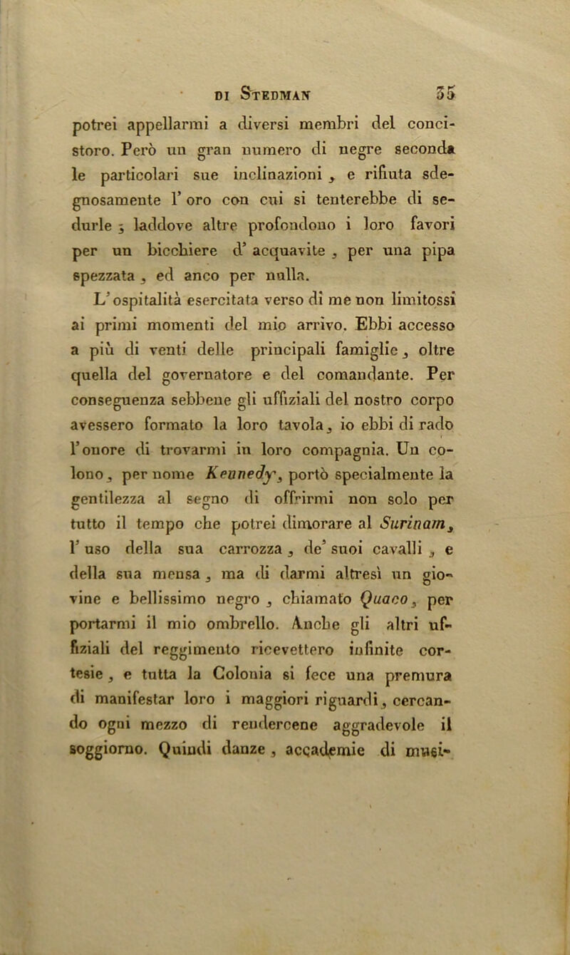 potrei appellarmi a diversi membri del conci- storo. Pero un gran uumero di negre second* le particolari sue inclinazioni ^ e rifiuta sde- gnosamente 1* oro con cui si tenterebbe di se- durle laddove altre profondouo i loro favori per un biccbiere d’ acquavite , per una pipa spezzata 3 ed anco per nulla. L’ospitalita esercitata verso di me non limitossi ai primi momenti del mio arrivo. Ebbi accesso a piii di venti delle principali famiglic , oltre quella del gorernatore e del comandante. Per conseguenza sebbene gli uffiziali del nostro corpo avessero formato la loro tavola 5 io ebbi di rado l’onore di trovarmi in loro compagnia. Un co- lonOj per nome Kennedy, porto specialmente la gentilezza al segno di offrirmi non solo per tutto il tempo che potrei dimorare al Surinam, P uso della sua carrozza , de’ suoi cavalli e della sua mensa 5 ma di darmi altresi un gio- vine e bellissimo negro ,, cbiamato Quaco, per portarmi il mio ombrello. Ancbe gli altri uf- fiziali del reggimento ricevettero infinite cor- tesie , e tutta la Golouia si fece una premura di manifestar loro i maggiori riguardi, cercan- do ogni mezzo di rendercene aggradevole il soggiorno. Quiudi danze , accademie di mwei-