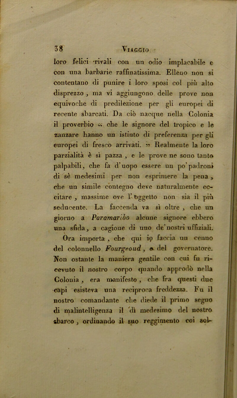 loro felici -rivali con un oclio implacabile e con una barbarie raffinatissima. Elleuo non si contentano di punire i loro sposi col piu alto disprezzo , ma vi aggiungono delle prove non equivoche di predilezione per gli europei di recente sbarcati. Da cio nacque nella Golonia il proverbio « che le signore del tropico e le zanzare hanno un istinto di preferenza per gli europei di fresco arrivati. s? Realmente la loro parzialita £ si pazza 3 e le prove ne souo tan to palpabilij che fa d’uopo essere un po'padroni di se medesimi per non esprimere la pena, che un simile contegno deve naturalmente ec- citare , massime ove l5 Dggetto non sia il piu seducente. La faccenda va si oltre 3 che un giorno a Paramaribo alcune signore ebbero una sfida, a cavione di uno de'nostri uffiziali. Ora importa 3 che qui ip faccia un cenno del colonnello Fourgroud 3 o del governatore. Non ostante la maniera gentile con cui fu ri- cevuto il nostro corpo quando approdo nella Colouia 3 era manifesto, che fra questi due capi esistcva una reciproca freddezza. Fu il nostro comandaute che diede il primo seguo di malintelligenza il di medesimo del nostro abarco 3 ordinando il suo rcggimento coi 6ol~