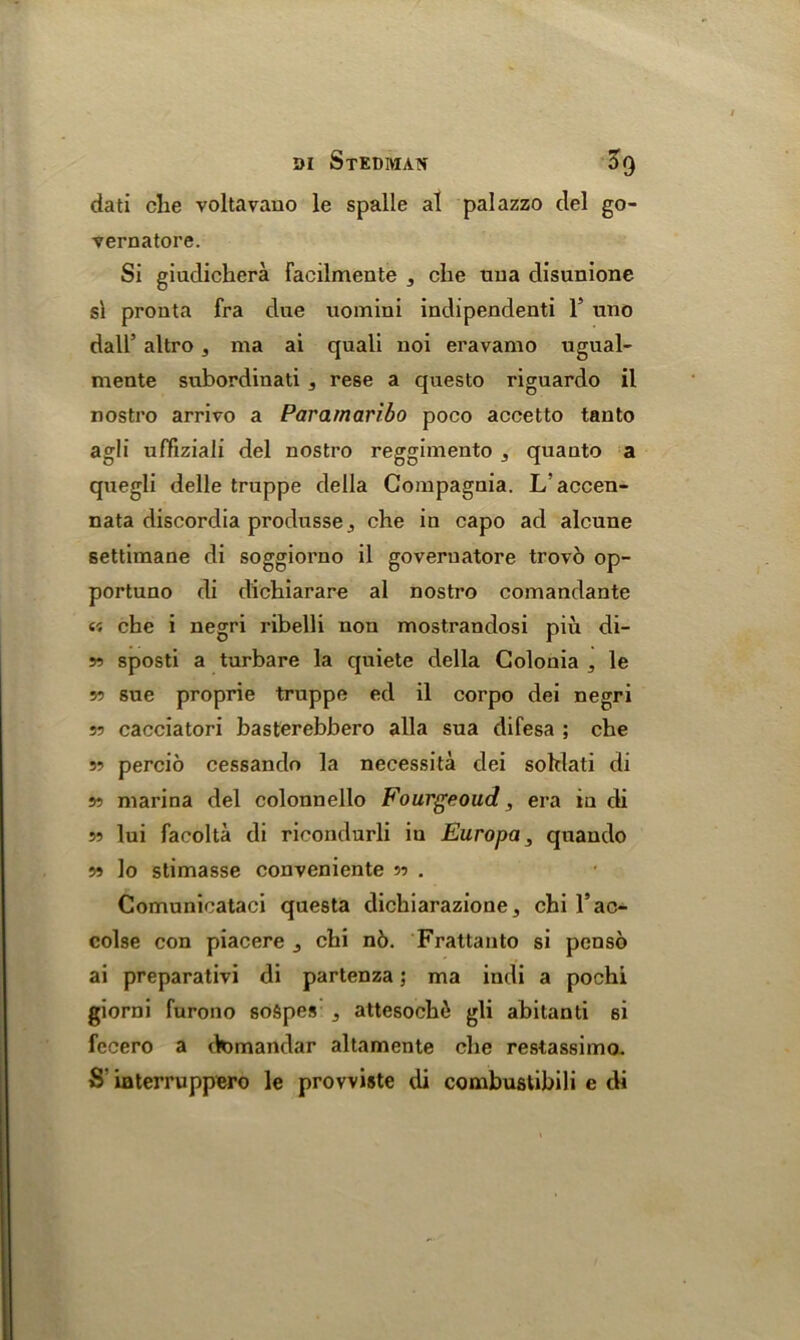 dati die voltavauo le spalle al palazzo del go- vernatore. Si giudichera Facilmente , che tiua disunione si pronta fra due uomini indipendenti 1’ uno dall’ altro, ma ai quali noi eravamo ugual- mente subordinati , rese a questo riguardo il nostro arrivo a Paramaribo poco accetto tanto agli uffiziali del nostro reggimento , quanto a quegli delle truppe della Compagnia. L'accen- nata discordia produsse,, che in capo ad alcune settimane di soggiorno il goveruatore trovo op- portune di dichiarare al nostro comandante « che i negri ribelli non mostrandosi piu di- w sposti a turbare la quiete della Colonia 5 le 5? sue proprie truppe ed il corpo dei negri 35 cacciatori basterebbero alia sua difesa ; che 55 percio cessando la necessita dei sohlati di 55 marina del colonnello Fourgeoud, era in di 53 lui facolta di ricondurli iu Europa, qnando 55 lo stimasse conveniente 33 . Comunicataci questa dichiarazione 5 chi l’ac- colse con piacere 3 chi n6. Frattanto si penso ai preparativi di partenza; ma indi a pochi giorni furono soSpes , attesoch6 gli abitanti 6i fecero a domandar altamente che restassimo. S‘ iaterruppero le provviste di combustibili e di