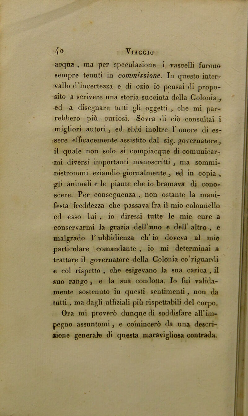 acqua , ma per speculazione i vascelli furono sempre tenuti iu commissione. In questo inter- vals d’incertezza e tli ozio io pensai di propo- sito a scrivere nna storia succinta della Colonia , ed a disegnare tutti gli oggetti , clie mi par- rebbero piu. curiosi. Sovra di cio consultai i migliori autori ,, ed ebbi iuoltre 1’ onore di es- sere efficacemente assistito dal sig. goTernatore, il quale non solo si compiacque di comunicar- mi diversi important manoscritti , ma sommi- nistrommi eziandio giornalmente ed in copia , gli animali e le piante cbe io bramava di cono- scere. Per conseguenza ^ non ostante la maui- festa freddezza cbe passava fra il mio colonnello ed esso lui , io diressi tutte le mie cure a conservarmi la grazia dell uno e dell altro , e malgrado 1’ ubbidienza ch’ io doveva al mio particolare comandante ^ io mi determinai a trattare il governatore della Colonia co’riguardi e col rispetto ^ cbe esigevano la sua carica ^ il suo ran go, e la sua condotta. Io fui valida- mente sostenuto in questi sentimenti, non da tutti j ma dagli uffiziali piu rispettabili del corpo. Ora mi proverb dunque di soddisfare all'im- pegno assuntomi, e comincero da una descri- aione generate di questa niaravigliosa contrada.