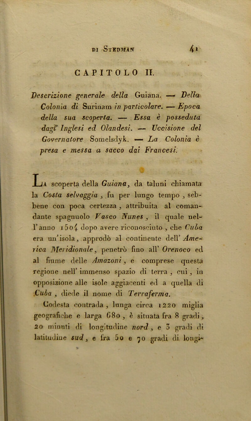 C A P I T 0 L 0 II. Descrizione generate della Guiana. — Bella Colonia di Surinam in particolare. •— Epoca della sua scoperta. — Essa e posseduta dagV lnglesi ed Olandesi. — Uccisione del Governatore Somelsdyk. — La Colonia e presa e messa a sacco dai Francesi. • - \ La scoperta della Guiana, da taluni chiamata la Costa selvaggia , fu per lungo tempo seb- bene con poca certezza ^ attribuita al coman- dante spagnuolo Vasco Nunes, il quale nel- l’anno i5o£ dopo avere riconosciuto 3 che Cuba era un’isola, approdo al continente dell’ Ame- rica Met idionale, penetro fino all’ Orenoco ed al fiume delle Amazoni, e comprese questa regione nell’ immenso spazio di terra , cui , in opposizione alle isole aggiacenti ed a quella di Cuba , diede il nome di Terraferma. Codesta contrada, lunga circa 1220 miglia geografiohe e larga (i8o, & silnata fra 8 gradi, 20 minnti di longitudine nord, e 3 gradi di latitudiue sud, e fra 5o e jo gradi di longb*