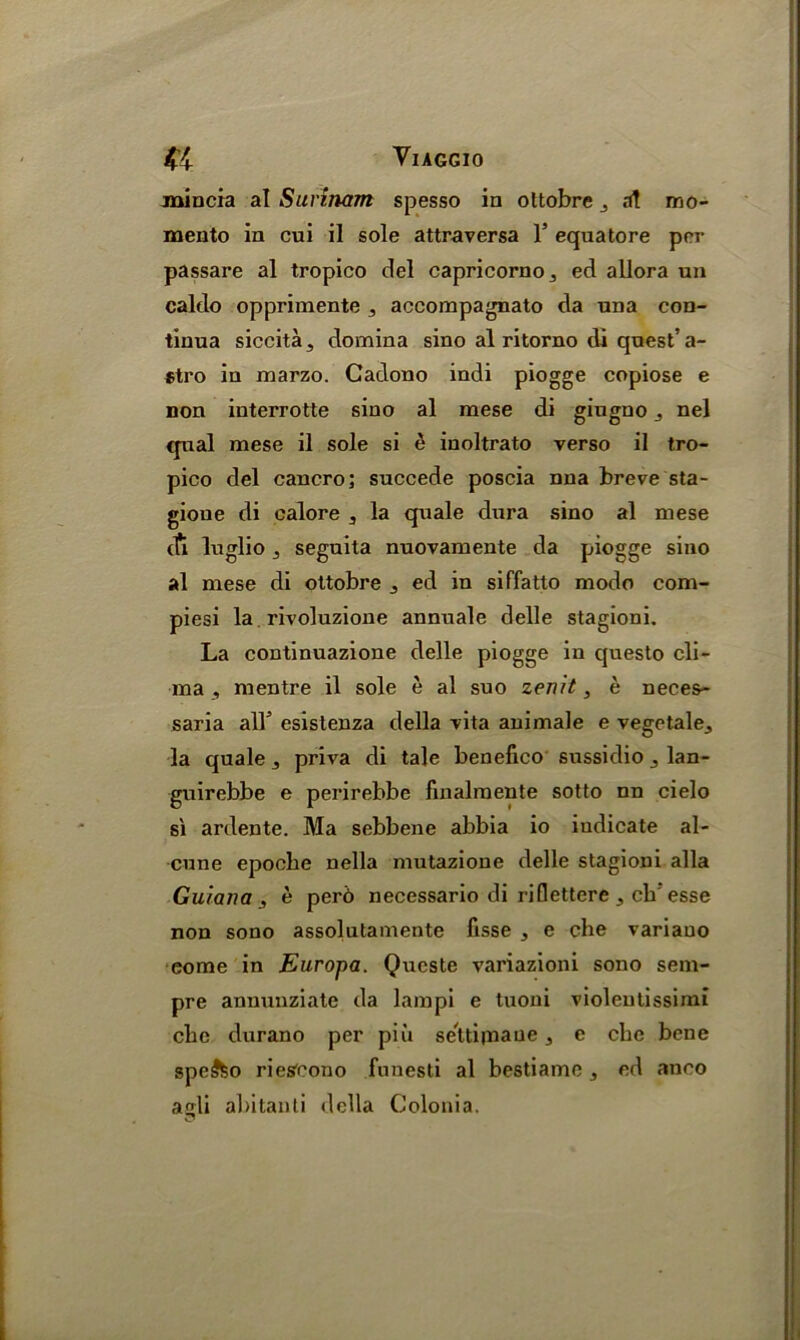 jnincia al Surinam spesso in ottobre j a! mo- menta in cui il sole attraversa 1’ equatore per passare al tropico del capricorno^ ed allora un caldo opprimente accompagnato da una con- tinua siccita, domina sino al ritorno di quest’ a- stro in marzo. Cadono indi piogge copiose e non iuterrotte sino al mese di giugnonel qual mese il sole si e inoltrato verso il tro- pico del cancro; succede poscia nna breve sta- gioue di calore , la quale dura sino al mese eft luglio , seguita nuovamente da piogge sino al mese di ottobre , ed in siffatto modo com- piesi la rivoluzione annuale delle stagioni. La continuazione delle piogge in questo cli- ma , mentre il sole e al suo zenit, e neces- saria all5 esistenza della vita animale e vegetale., la quale 3 priva di tale benefico sussidio , lan- guirebbe e perirebbe finalmente sotto nn cielo si ardente. Ma sebbene abbia io indicate al- cune epoclie nella mutazione delle stagioni alia Guiana, e per6 necessario di riflettere ch esse non sono assolutamente fisse , e che variauo eome in Europa. Queste variazioni sono sem- pre annuuziate da lampi e tuoni violeutissimi che durano per pin se'ttijnaue, e che bene spe5feo ries'cono funesti al bestiame, ed anco agli abitanti della Colonia.