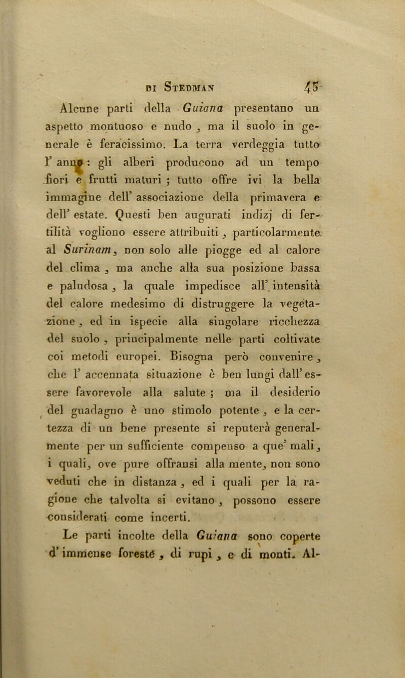 Alctme parti della Guiana presentano ua aspetto monluoso e nudo 3 ma il suolo in ge- nerale e feracissimo. La terra verdeggia tnlto l5 anr^|f: gli alberi produeono ad nn tempo fiori e frutti maluri ; tutto offre ivi la bella immagine dell’ associazione della primavera e dell’ estate. Questi ben augurati indizj di fer- tility vogliono essere attribuiti 3 particolarmente. al Surinam3 non solo alle piogge ed al calore del clima 3 ma ancbe alia sua posizione bassa e paludosa 3 la quale impedisce all5 intensita del calore medesimo di distruggere la vegeta- zion.e 3 ed in ispecie alia singolare ricchezza del suolo , principalmente nelle parti coltivate coi metodi europei. Bisogna pero convenire 3 cbe l5 accennata situazione e ben lungi dall’es- sere favorevole alia salute ; 01a il desiderio del guadagno & uno stimolo potente 3 e la cer- tezza di un bene presente si reputera general- mente per un sufficiente compeuso a que' mali3 i quali3 ove pure offransi alia mente3 non sono veduti che in distanza 3 ed i quali per la ra- giouc cbe talvolta si evitano 3 possono essere considerati come incerti. Le parti incolte della Guiana sono coperte d’ immense forests , di rupi 3 e di monti* Al-