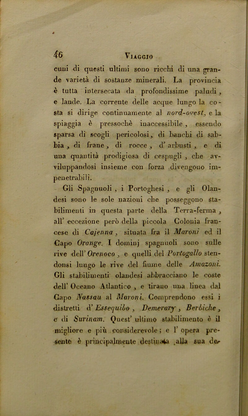 cuni di questi ultimi sono ricchi di una gran- de varieta di sostauze minerali. La provincia e tutla iDtersecata da profondissime paludi j e lande. La corrente delle acque lungo la co - sta si dirige continuamente al nord-ovest, e la spiaggia e pressoche inaccessibile ^ essendo sparsa di scogli pericolosi, di bauchi di sab- bia j di frane, di rocce 3 d5 arbusti j e di una quantita prodigiosa di eespugli 3 cbe av- viluppandosi insieme con forza divengouo im- penetrabili. Gli Spagnuoli , i Portoghesi j e gli Olan- desi sono le sole nazioui cbe posseggono sta- bilimenti in questa parte della Terra-ferma 3 all’ eccezione pero della piccola Colonia fran- cese di Cajenna . situala fra il Moroni ed il Capo Orange. I doininj spagnuoli sono sulle rive dell5 Orenoco e quelli del Vortogallo sten- donsi lungo le rive del liume delle Amazoni. Gli stabilimenti olandesi abbracciano le coste dell’ Oceano Atlantico 3 e tirauo una linca dal Capo Nassau al Maroni. Comprendono essi i distretti d’ Essecjuiho , Denier ary , Berbiche 3 c tli Surina7n. Quest5 ultimo stabilimento e il migliore e piu considerevole; e 1 opera pre- sentc h priucipalmeute destinaia .alia sua do