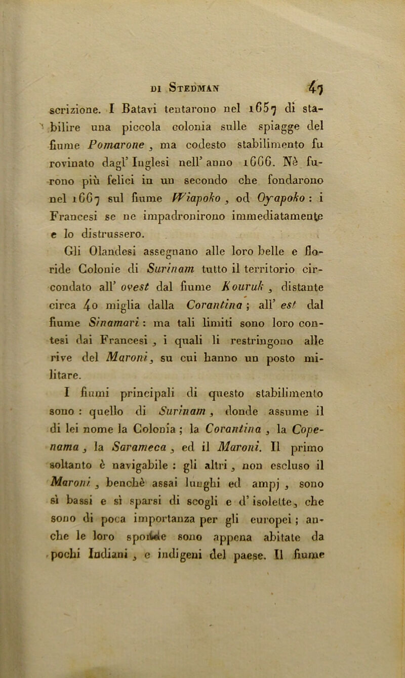 scrizione. 1 Batavi tentarono nel 165^ di sta- bilire una piccola colonia sulle spiagge del fiume Pomarone , ma codesto stabilimento fu rovinato dagl5 Iuglesi nell5 anno iGCG. Ne fu- rono piu felici in uu secondo cbe fondai'ono nel 1GG7 sul fiume Wrap ok 0 , od Oyapoko : i Frances! se ne impadronirono immediatamente e lo distrussero. Gli Olandesi assegnano alle loro belle e flo- ride Golonie di Surinam tutto il territorio cir- condato all5 ovest dal fiume Kouruk 3 distante circa 4o miglia dalla Corantina ; all5 est dal fiume Sinamari: ma tali limiti sono loro con- tesi dai Francesi j i quali li restringono alle rive del Maroni, su cui hanno un posto mi- litare. I fiumi principali di questo stabilimenlo sono : quello di Surinam, donde assume il di lei nome la Colonia ; la Corantina , la Cope- nama 3 la Sarameca 3 ed il Maroni. 11 primo soltanto e navigabile : gli altri, non escluso il Maroni 3 benche assai lungbi ed ampj , sono si bassi e si sparsi di scogli e d’isolelte, che sono di poca importauza per gli europei; au» che le loro spoiieie sono appena abitate da pochi Indiani 3 e indigeui del paese. Il fiunae