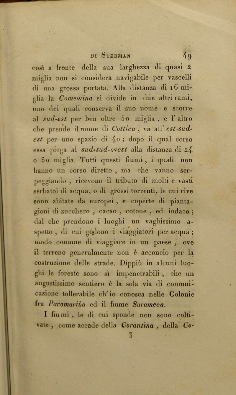eosi a fronte della sua larghezza di quasi 2 miglia non si cousidera navigabile per vascelli di una grossa porlata. Alla distanza di lC mi- glia la Comewina si divide in due altri rami3 uno dei quali conserva il suo nome e scorre al sud-est per ben oltre 5o miglia , e 1 altro cbe prende il nome di Cottica , va all5 est-sud- est per uno spazio di 4o > dopo il qual corso essa piega al sud^sud-ovest alia distanza di 2^ o 5o miglia. Tutti questi fiumi , i quali non hanno un corso diretto 3 ma che vanuo ser- peggiando 3 ricevono il tributo di molti e vasti serbatoi di acqua3 o di grossi torrenti3 le cui rive sono abitate da europei 3 e coperte di pianta- gioni di zucchero 3 cacao 3 cotone 3 ed indaco ; dal cbe prendono i luogbi uu vagbissimo a- spetto 3 di cui gojJono i viaggiatori per acqua ; modo comune di viaggiar e in uu paese ovc il terreno generalmeute non e acconcio per la costruzione delle strade. Dippiu in alcuni luo- gbi lc foreste sono si impcnetrabili , che un angustissimo senliero e la sola via di comuni- cazione tollerabile cb5 io conosca nolle Colonic fra Paramaribo ed il fiume Sarameca. I fiumi 3 le di cui sponde non sono colli- vate 3 come accade della Corantina 3 della Co- 3