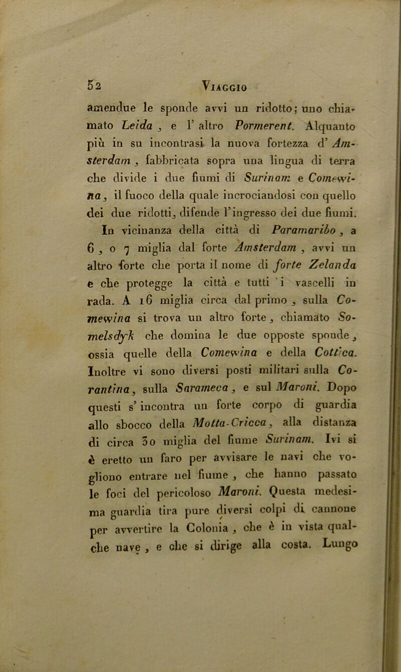 amendue le sponde avvi un ridotto; uno chia- mato Leida 3 e Y altro Vormerent. Alquanto piu in su iucontrasi la nuova fortezza ds Am- sterdam , fabbricata sopra una lingua di terra che divide i due fiumi di Surinam e Com^wi- na, il fuoco della quale iucrociandosi con quello dei due ridotti, difende l’ingresso dei due fiumi. In vicinanza della citta di Paramaribo, a 6,07 miglia dal forte Amsterdam , avvi un altro forte cbe porta il nome di forte Zelanda e cbe protegge la citta e tutti i vascelli in rada. A lG miglia circa dal primo , sulla Co- mewina si trova un altro forte, cbiamato So- melsdyh cbe domina le due opposte sponde, ossia quelle della Comewina e della Cott’ca. Inoltre vi sono diversi posti militari sulla Co- rantina, sulla Snrameca , e sul Maroni. Dopo questi s' incontra un forte corpo di guardia alio sbocco della Molta-Cricca, alia distanza di circa 5o miglia del fiume Surinam. Ivi si £ eretto un faro per avvisare le navi cbe vo- gliono entrare nel fiume , cbe banno passato le foci del pericoloso Maroni. Questa medesi- ma guardia lira pure diversi colpi di cannoue per avvertire la Golonia , cbe £ in vista qual- cbe nave , e cbe si dirige alia costa. Luugo