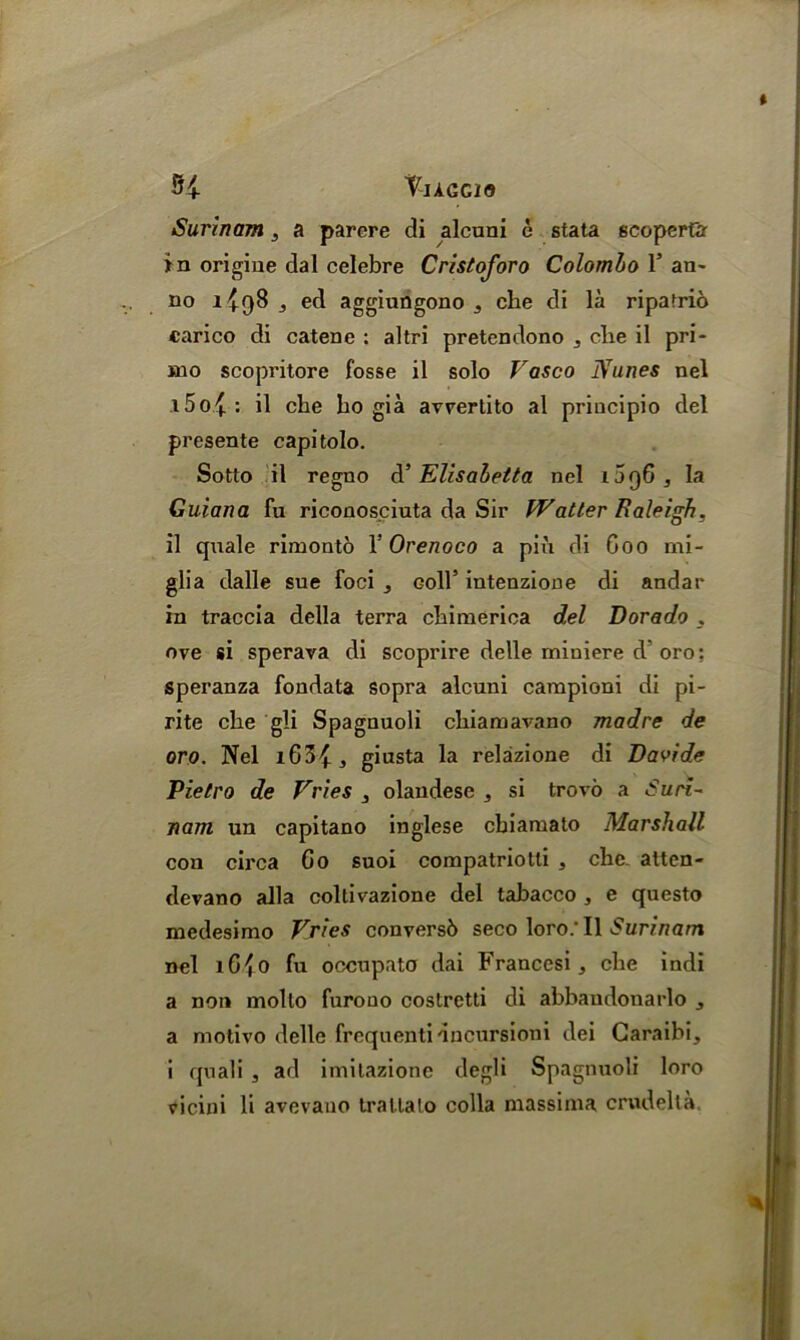 Tiagcio Surinam, a parere di alcuni c stata scoperfar in origine dal celebre Cristoforo Colombo l5 an- no 1^98 , ed aggiungono 3 che di la ripafrio carico di catene : altri pretendono ^ die il pri- mo scopritore fosse il solo Vasco Nunes nel l5o{: il che ho gia avrertito al principio del presente capitolo. Sotto il regno d’ Elisabelta nel ijq6 , la Guiana fu riconos.ciuta da Sir fV at ter Raleigh, il quale rimonto Y Orenoco a pin di Coo mi- glia dalle sue foci 3 goII’ intenzione di andar in traccia della terra chimerica del Dorado 3 ove si sperava di scoprire delle miniere d oro; speranza fondata sopra alcuni campioni di pi- rite che gli Spagnuoli chiamavano madre de oro. Nel 3 giusta la relazione di Davide Pietro de Vries 3 olandese , si trovo a Suri- nam un capitano inglese chiamato Marshall con circa Go suoi compatriotli , che- atten- devano alia collivazione del tabacco , e questo medesimo Vries conversb seco loro/Il Surinam nel iG{o fu occupato dai Francesi, che indi a non mollo furooo costretti di abbaudonarlo 3 a motivo delle frequenti dncursioni dei Caraibi, i quali , ad imitazione degli Spagnuoli loro
