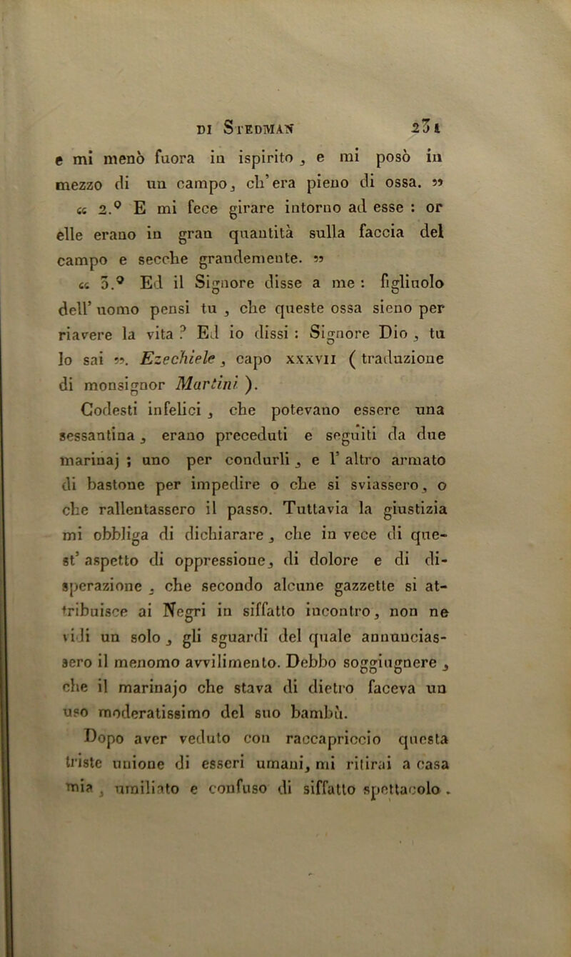 e mi meno fuora in ispirito , e mi poso in mezzo di ua campo3 cli’era pieno di ossa. cs 2.0 E mi feoe girare intorno ad esse : or elle erano in gran quantita sulla faccia del campo e secehe grandemente. «4 5.° Ed il Signore disse a me : figlinolo dell’ uomo pensi tu , die qneste ossa sieno per riavere la vita ? Ed io dissi : Signore Dio 3 tu lo sai 55. Ezechiele, capo xxxvn ( traduzione di monsignor Mur tin/ ). Godesti infelici 3 che potevano essere nna sessantina 3 erano preceduti e seguiti da due marinaj ; uno per condurli 3 e V altro armato di bastone per impedire o cbe si sviassero, o die rallentassero il passo. Tuttavia la ginstizia mi obbliga di dichiarare 3 che in vece di que- st5 aspetto di oppressioue3 di dolore e di di- sperazione . che secondo alcune gazzetle si at- tribuisce ai Negri in siffatto iucontro, non ne vidi un solo j gli sguardi del quale annuucias- sero il menomo awilimento. Debbo soggiugnere 3 che il marinajo che stava di dietro faceva un uso moderatissimo del suo bambii. Dopo aver veduto con raccapriccio qucsta triste unione di esscri umaui3 mi ritirai a casa T'ni?> 3 urailiato e confitso di siffatto spettacolo .