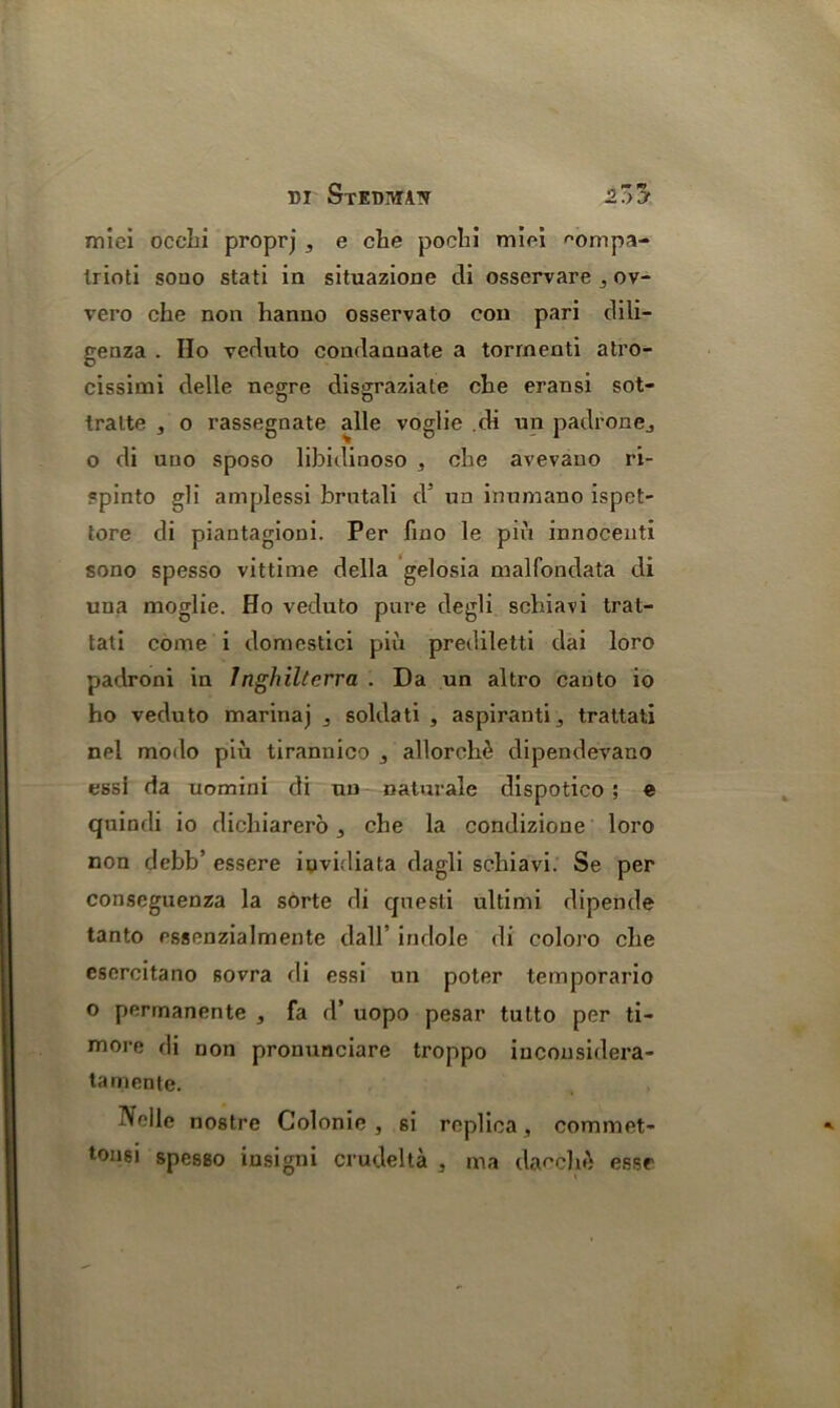 DI StEDMAIV 2.7)3 miei occhi proprj , e che poehi miei '•ompa- trioti souo stati in situazione di osservare , ov- vero che non hanno osservato con pari dili- genza . Ho veduto condannate a torrnenti atro- cissimi delle negre disgraziate che eransi sot- Iralte , o rassegnate alle voglie .di un padrone, o di nno sposo libidinoso , che avevano ri- ?pinto gli amplessi brutali d’ un inumano ispct- tore di piantagioni. Per fino le pin innocenti sono spesso vittime della gelosia malfondata di una moglie. Ho veduto pure degli schiavi trat- tati come i domestici piii prediletti dai loro padroni in 1 nghiltcrra . Da un altro canto io ho veduto marinaj , soldati , aspiranti, trattati nel modo piu tirannico , alloreh£ dipendevano essi da uomini di un naturale dispotico ; e quindi io dichiarero , che la condizione loro non debb’ essere iuvidiata dagli schiavi. Se per conseguenza la sorte di questi ultinii dipende tanto essenzialmente dall’ indole di coloro che csercitano sovra di essi un poter temporario o permanente , fa d’ uopo pesar tulto per ti- more di non pronunciare troppo iucousidera- tamente. Nolle nostre Colonic, si replica, commet- tonsi spesso insigni crude! ta , ma dacchA esse