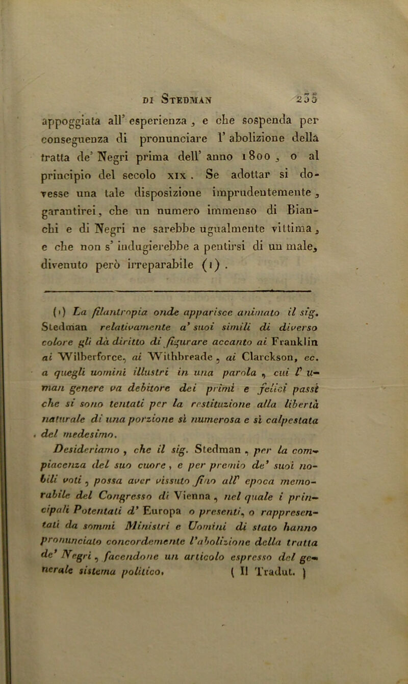 appoggijita all’ esperienza , e che sospenda per conseguenza di pronunciare V abolizione della fratta de(i) * * * 5 Negri prima dell’anno 1B00 , o al principle del secolo xix . Se adottar si do- resse una tale disposizione imprudeutemente , garantirei, che un numero imraenso di Bian- chi e di Negri ne sarebbe ugualmente viltima, e che non s’ iudugierebbe a pentirsi di un male, divenuto pero irreparabile (i) . (i) La filantrnpia onde apparisce animato il sig. Stedman relalivamente a’ stioi simili di diverso colore gli da diritto di figurare accanto ai Franklin ai Wilberforce, ai Withbreade , ai Clarckson, ec. a quegli uomini illustri in una parola , cui C li- man genere i>a debitore dei primi e jelici passi che si sono tentati per la rrstituzione alia liberta naturalc di una porzione si numerosa e si calpcstata . del rnedesimo. Desideriamo , che il sig. Stedman , per la com- piacenza del suo cuore, e per prcmio de’ suoi no~ bill voli , possa aver vissuto fino alV epoca memo- rabile del Congresso di Vienna , ncl quale i priti— cipali Potentali d’ Europa o presently o rappresen— tali da sommi Ministri e Uomini di stalo hanno pronuncialo concordcmenle I'abolizione della tratta de’ Negri, facendone un articolo espresso del ge- nerate sistema politico. ( Il Tradut. )
