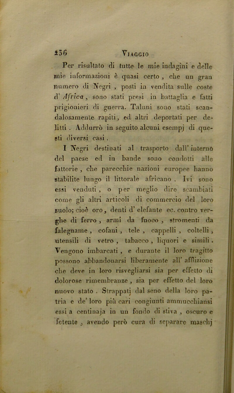 Per risultato di tutte le mie indagini e delle mie iaformazioni e quasi certo , che un graa numero di Negri , posti iu vendita sulle coste d Africa, sono stati presi iu battaglia e fatti prigionieri di guerra. Taluni souo stati scan- dalosameule rapiti. ed altri deportaii per de- litti . Addurro in seguito alcuni esempj di que- sti diversi casi . I Negri destinati al trasporto dall’ internd del paese ed in bande souo condotti alle fattorie clie pareccbie nazioni europee hanno stabilite lungo il littorale africano . Ivi sono essi venduti , o per meglio dire scambiati come gli altri articoli di commercio del loro suolo; cioe oro3 denti d’ elefante ec. contro ver- glie di ferro, armi da fnoco , stromenti da falegname , cofaui , tele , cappelli , coltelli, utensili di vetro , tabaceo, liquori e simili. Vengono imbarcati , e duraute il loro tragilto possono abbandouarsi liberamente all afflizione clie deve in loro risvegliarsi sia per effetto di dolorose rimembranze j sia per effetto del loro nuovo stato . Strappati dal seno della loro pa- tria e de5 loro piii cari congiunti ammucchiansi essi a cenlinaja in un fondo di stiva , oscuro e