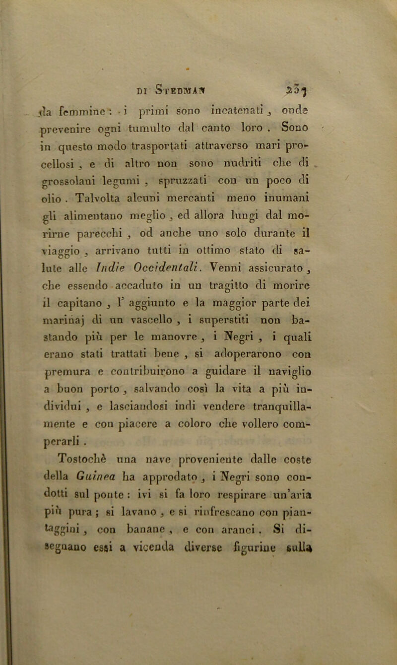 DI StEDWAT* 20-5 da femmine: i primi sono incatenati j onde prevenire ogni tiimulto dal canto loro . Sono in questo modo trasportati attraverso mari pro- cellosi , e di altro non sono nudriti cbe di grossolaui legumi , spruzzati con un poco di olio . Talvolta alcuni mercanti meno inumani gli alimentauo nieglio 3 ed allora lungi dal mo- rirne pareccbi , od anche uno solo durante il viaggio j arrivano tutti in ottimo stato di sa- lute alle Indie Occidental!. Venni assicurato , cbe essendo accaduto in un tragitto di morire il capitano 3 l5 aggiuuto e la maggior parte dei marinaj di un vascello , i superstiti non ba- 3tando piu per le nianovre 3 i Negri , i quali erano stati trattati bene , si adoperarono con premura e contribuirono a guidare il naviglio a buon porto 3 salvaudo cosi la vita a piu in- dividui , e lasciaudosi indi vendere tranquilla- mente e con piacerc a coloro cbe vollero com- perarli . Tostocb& una nave provenieute dalle coste della Guinea ba approdato i Negri sono con- dotti sul ponte : ivi si fa loro respirare un’aria piu pura ; si lavano , e si rinfrcscauo con pian- taggini, con banane , e con aranci . Si di- segnano essi a vicenda diverse figurine sulfa