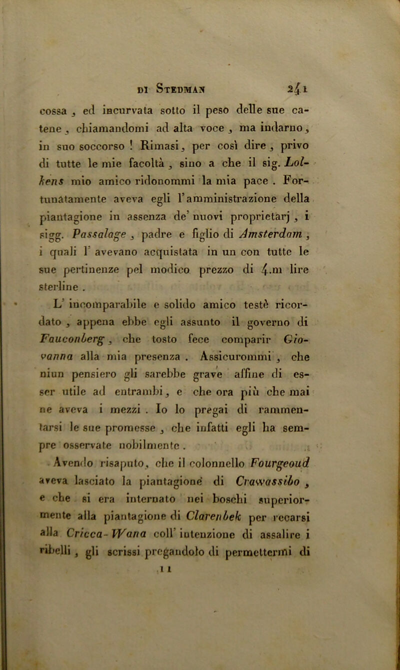 cossa 3 eel iacurvata sotto il peso delle sue ca- tene 3 cbiamandomi ad alta voce 3 ma indarno, in suo soccorso ! Rimasij per cosi dire 3 privo di tutte le mie facolta 3 sino a che il sig. Lol- f;ens mio amico ridonommi la mia pace . For- tunatamente aveva egli ramministrazione della piantagione in assenza de' nuovi proprietary 3 i sigg. Passalage , padre e figlio di Amsterdam , i quali 1 avevano acquistata in un con tutte le sue pertinenze pel modico prezzo di £.m lire sterline . L incomparabile e solido amico tested ricor- dato 3 appena ebbe egli assunto il governo di Fauconherg, che tosto fece comparir Gio- vanna alia mia presenza . Assicurommi , che niun pensiero gli sarebbe grave affine di es- ser utile ad entrambi j e che ora piu che mai rie aveva i mezzi . Io lo pregai di rammen- tarsi le sue promesse } che infatti egli ha sem- pre osservate nobilmente . Avendo risaputo, che il colonnello Fourgeoud aveva lasciato la piantagione di Crawassi.60 y e che si era internato nei boschi superior- uiente alia piantagione di Clarenbek per recarsi alia Cr/cca- Wana coll iutenzione di assalire i ribelli, gli acrissi pregandolo di permetterini di