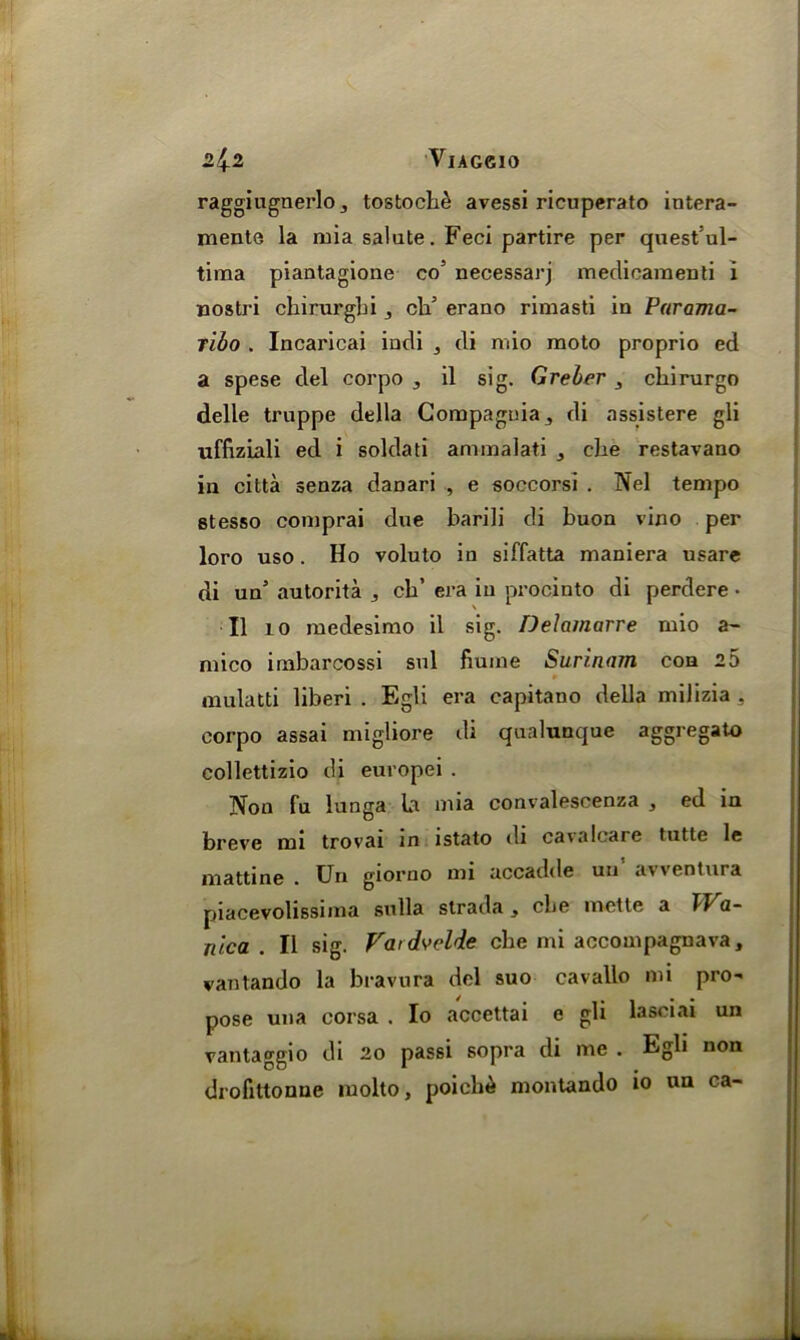 2.^2 VlAGdO raggiugnerlo 3 tostocbe avessi ricuperato intera- mente la mia salute. Feci partire per quest’ul- tima piantagione co’ necessarj meclicamenti i nostri cbirurgbi cld erano rimasti in Parama- ribo . Incaricai indi , di mio raoto proprio ed a spese del corpo , il sig. Greber cliirurgo delle truppe della Compaguia., di assistere gli uffiziali ed i soldati ammalati , cbe restavano in citta senza danari , e soccorsi . Nel tempo stesso comprai due barili di buon vino per loro uso. Ho voluto in siffatta maniera usare di un autorita ,, cb’ era in procinto di perdere • II 10 medesimo il sig. Delamarre mio a- mico imbarcossi sul fiuine Surinam con 2 5 mulatti liberi . Egli era capitano della milizia , corpo assai migliore di qualunque aggregato collettizio di europei . Non fu lunga la mia convalescenza , ed in breve mi trovai in istato di cavaloare tutte le mattine • Un giorno mi accadde un a\\eotura piacevolissima sulla strada, cbe mette a TT a- nica . Il sig. Vatdvclde cbe mi accompagnava, vantando la bravura del suo cavallo mi pro~ pose una corsa . Io accettai e gli lasciai un vantaggio di 20 passi sopra di me . Egli non drofittonue molto, poichd montando io un ca-