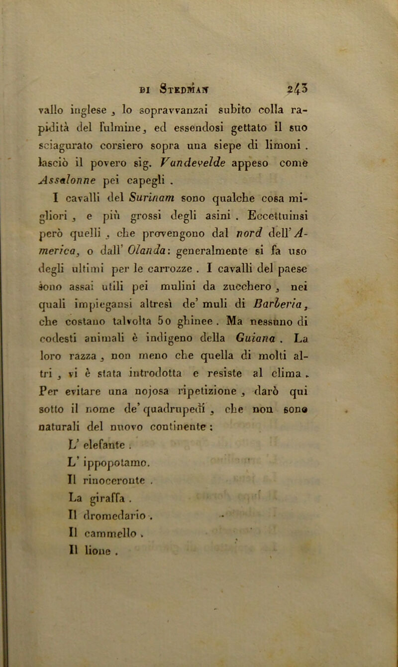 vallo iriglese 3 lo sopravvanzai subito colla ra- pidita del Tulminej ed essendosi gettato il suo sciagurato corsiero sopra una siepe di limoni . lascio il povero sig. Vundevel.de appeso comfe Assalonne pei capegli . I cavalli del Surinam sono qualche cosa mi- gliori e pin grossi degli asini . Eccettuinsi pero quelli , cbe prcrvengono dal nord delT^- merica, o dall’ Olanda: generalmente si fa uso degli ultimi per le carrozze . I cavalli del paese 30110 assai utili pei mulini da zucchero ,, nei quali impiegansi altrcsi de’ muli di Barleria, che costauo talvolta 5o ghinee . Ma nessuno di rodesti animali e indigeno della Guiana . La loro razza j non rneno che quella di molli al- tri j vi e stata introdotta e resiste al clima ► Per evitare una nojosa ripetizione , daro qui sotto il iiomc de’ quadrupedi 3 cbe non sono naturali del nuovo continente: V elefante . L’ ippopotamo. Il rinoceroute . La giraffa . Il dromedario . Il cammello , * Il lione .