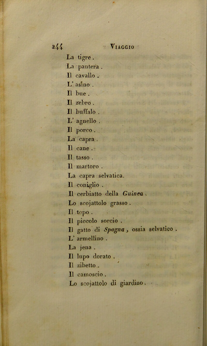 La tigre . La pantera . II cavallo . L’ asino . II bue . II zebro . II buffalo . L’ agnello . II porco . La capra . II cane . II tasso . II martoro . La capra selvatica. II coniglio . II cerbiatto della Guinea . Lo scojattolo grasso . II topo . II piccolo sorcio . II gatto di Spagna, ossia selvatico . L’ armelliuo . La jena . II lnpo dorato . II zibetto . II cainoscio . Lo scojattolo di giardiuo.