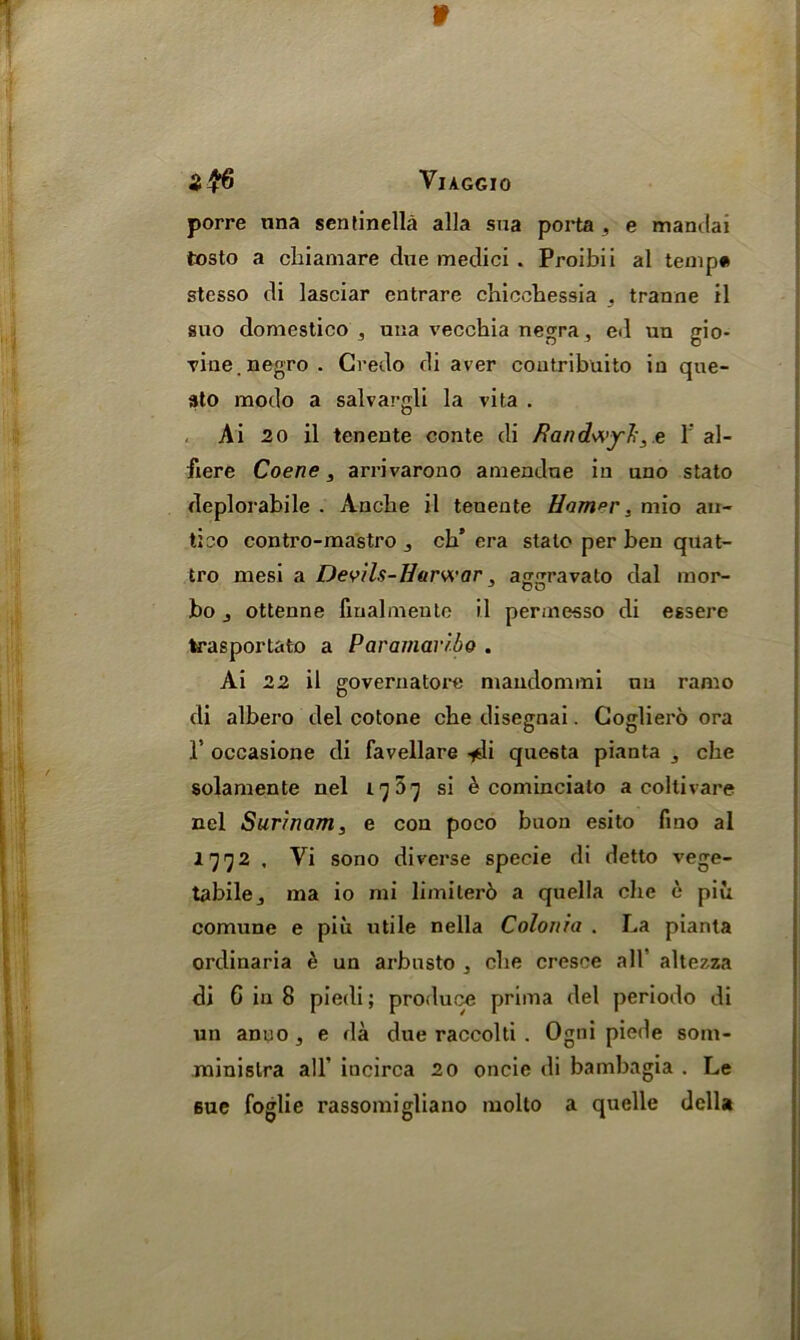 VlAGGIO porre una sentinella alia sua porta , e mandai tosto a chiamare due medici . Proibii al temp* stesso di lasciar entrare chicchessia . tranne il suo domestico , una vecchia negra, ed un gio- vine. negro. Credo di aver coutribuito in que- sto modo a salvargli la vita . Ai 20 il tenente conte di Randwyl', e 1’ al- fiere Coene, arrivarono amendue in uno stato deplorabile . Anche il tenente Ham^r, mio au- tieo contro-mastro , cb’ era stale per ben quat- tro mesi a Devils-Harwar, aggravato dal mor- bo ottenne finalmentc il permesso di essere trasportato a Paramaribo . Ai 22 il governatore niandonnni nu raaio di albero del cotone cbe disegnai. Cogliero ora 1’ occasione di favellare -jdi questa pianta cbe solamente nel 17 07 si h cominciato a collivare nel Surinam, e con poco buon esito lino al 1772 . Vi sono diverse specie di detto vege- tabilej ma io mi limiterb a quella cbe e pin comune e piu utile nella Colonia . La pianta ordinaria e un arbnsto . cbe cresce all’ altezza di 6 in 8 piedi; produce prima del periodo di un anno, e da due raccolti . Ogni piede som- minislra all’ incirca 20 oncie di bambagia . Le sue foglie rassomigliano molto a quelle della