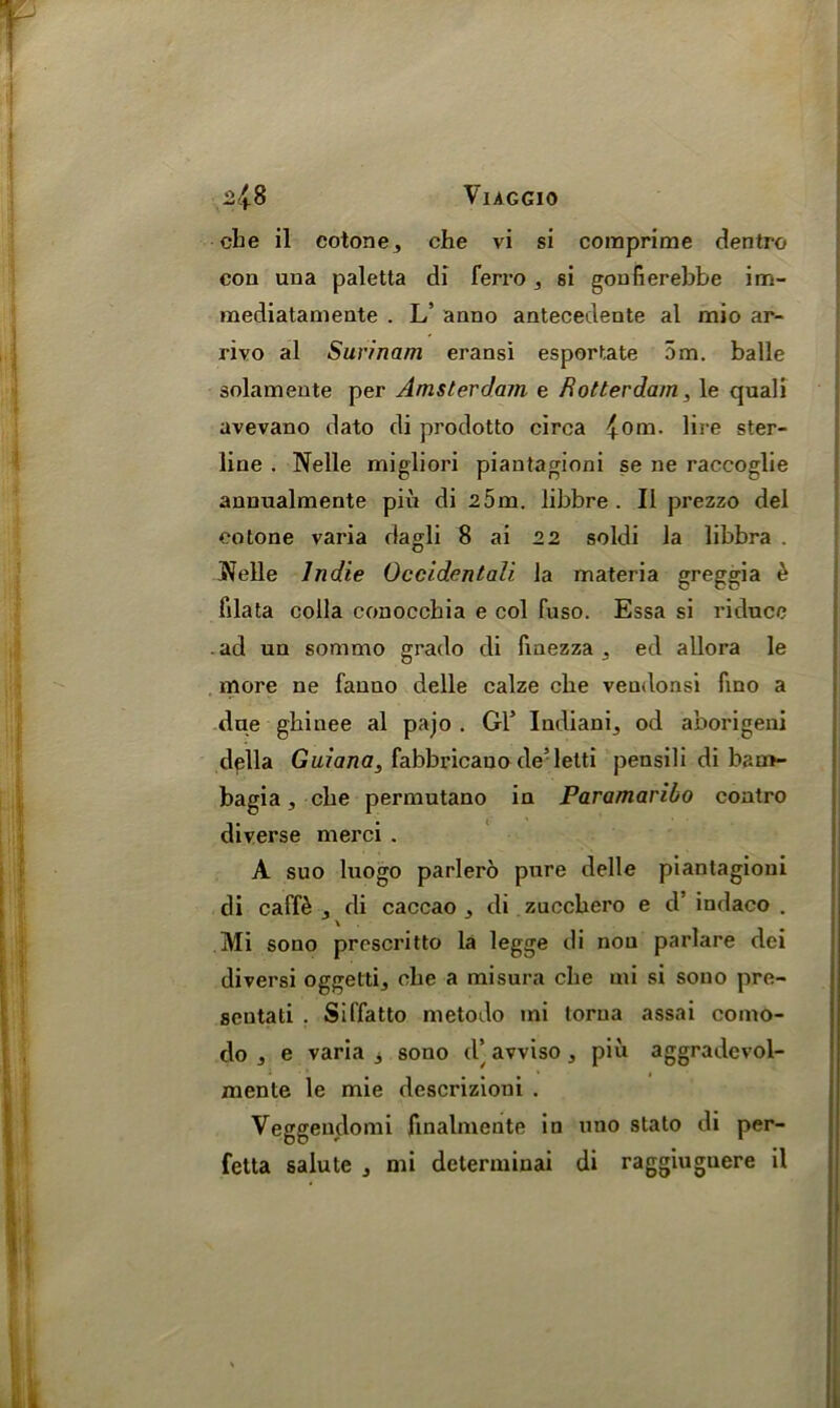 cbe il cotone, che vi si comprirae dentro con una paletta di ferro, si gonfierebbe im- mediatamente . L’ anno antecedente al mio ar- rivo al Surinam eransi esportate 5m. balle solamente per Amsterdam e Rotterdam, le quali avevano dato di prodotto circa {ora. lire ster- line . Nelle migliori piantagioni se ne raccoglie annualmente piu di 2 5m. libbre . II prezzo del eotone varia dagli 8 ai 2 2 soldi la libbra . Welle Indie Occidentali la materia greggia £ filata colla conoccbia e col fuso. Essa si ricluce ad un sommo grado di fmezza , ed allora le more ne fauno delle calze cbe veudonsi fino a due ghinee al pajo . Gl’ Iudiani, od aborigeni della Guiana, fabbricauo de’lelti pensili di bam- bagia, cbe permutano in Paramaribo contro diverse merci . A suo lnogo parlero pure delle piantagioni di caffe , di caccao , di zuccbero e d’ indaco . Mi sono prescritto la legge di non parlare dei diversi oggetti, cbe a misura che mi si sono pre- seutati . Siffatto metodo mi torua assai como- do , e varia 3 sono d’ avviso, piu aggradcvol- mente le mie dcscrizioni . Veggendomi finalmente in uno stato di per- fetta salute , mi determinai di raggiuguere il