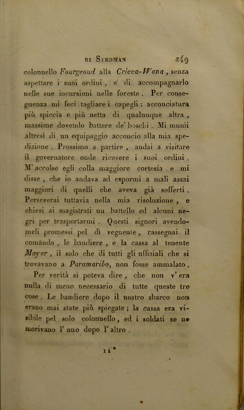 eolonnello Fourgeoud alia Cricca- Wana , senza aspettare i' suoi ordiui , e di accompagnarlo nelle sue incursioui nelle foreste . Per conse- gueuza mi feci tagliare i capegli : acconciatura piii spiccia e piu netta di qualunque altra , massime dovendo battere de’ boscLi . Mi munii altresi di uu equipaggio acconcio alia mia spe- dizione . Prossimo a partire * andai a visitare il governatore onde ricevere i suoi ordini . M’ accolse egli colla maggiore cortcsia e mi disse 3 che io andava ad espormi a mali assai maggiori di quelli cbe aveva gia sofferti . Perseverai tuttavia nella mia risoluzione 3 e cbiesi ai magistrati uu battello ed alcuni ne- gri per trasporlarmi . Questi signori avendo- meli promessi pel di vegrieule rassegnai il com&ndo le bandiere , e la cassa al tenente Mayer, il solo che di tutti gli uffiziali che si trovavano a Paramaribo, non fosse ammalato . Per verita si poteva dire 3 che non v’ era nulla di meno necessario di tutte queste tre cose . Lc bandiere dopo il nostro sbarco non erano mai state piu spiegate ; la cassa era vi- sible pel solo eolonnello, ed i soldati se n* naorivano 1* uno dopo 1* altro .