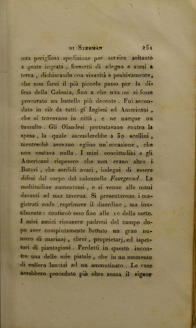 utfa perigliosa spedizione per serviro soltanto a gente in grata . fremetti di sdegno e scesi a terra y dichiarando con vivacita e positivamente, che nou farei il pm piccolo passo per la di- fesa della Colonia, fmo a elie non mi si fosse procurato un battello piii decente . Fui secou- dato in cio da tutti gl Inglesi ed Americani , che si trovavano in citta , e ne nacque un tumulto . Gli Olandesi protestavano contro la spesa . la quale ascenderebbe a 3 o scellini s mentreche avevano eglino un’ occasione , che non costava nulla . I miei concittadihi e gli Americani risposero che non erano altro i Batavi , che sordidi avari , iudegni di essere difesi dal corpo del colonnello Fourgeoud. La moltitudine aumenlossi , e si venne alle niaui davanti ad una taverna. Si presentarono- i ma- gistrati onde reprirnere il disordine , ma inu- tilmente : con timid esso fmo alle 10 della notte. I miei amici rimasero padroni del campo do- pe aver compiularnente battuto un gran nu- mere di marinaj 3 ebrei^ proprietary ed ispet- tori di piantagioni . Perdetti in queslo incon- tro una delle rnie pistole , che in un momento di eollera lanciai ad un ammutinato . Le cose avrebbero proceduto piti oltre senza il signor-