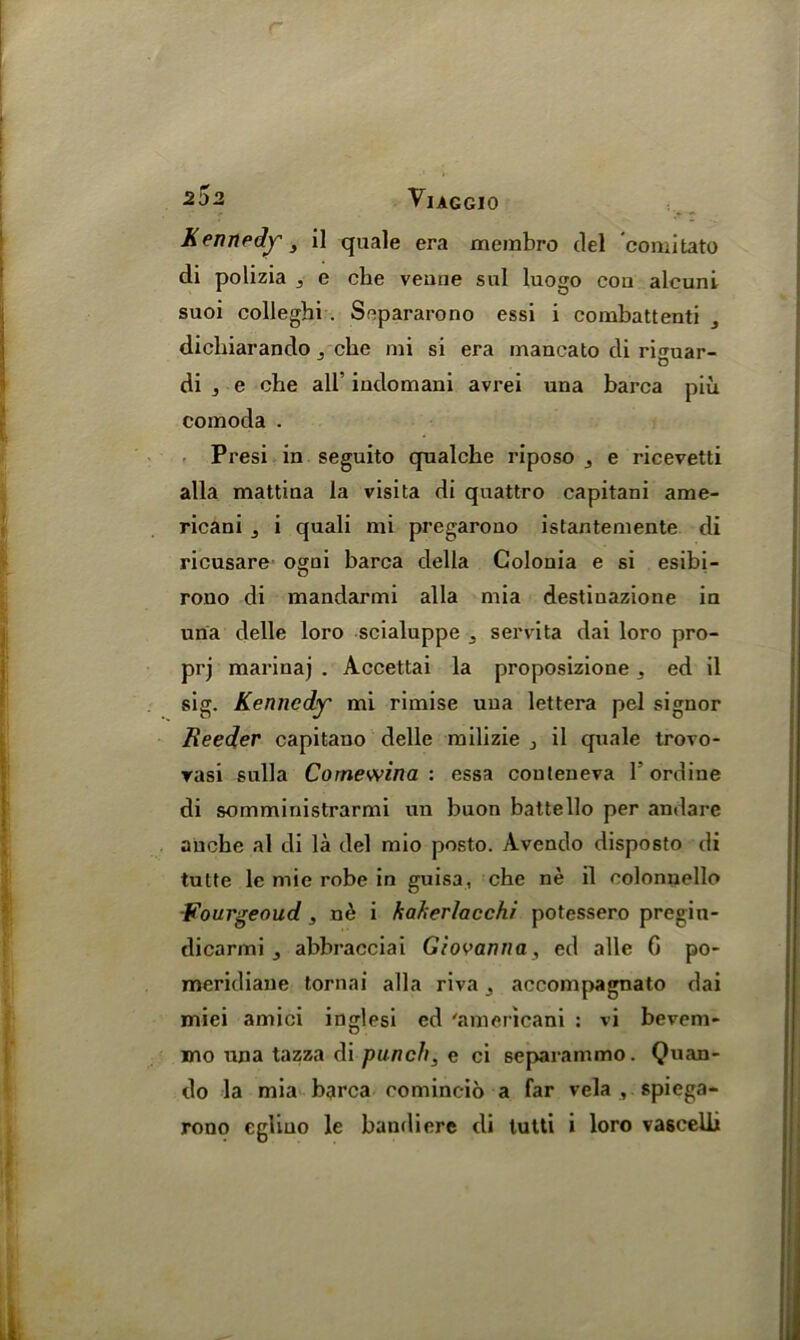 r VlAGGIO Kennedy, il quale era membro del comitato di polizia ^ e cbe venne sul luogo cou alcuni suoi colleghi . Separarono essi i combattenti , dicliiarando ,, cbe mi si era mancato di ri<mar- di j e cbe all' indomani avrei una barca piu comoda . Presi in seguito qualcbe riposo e ricevetti alia mattina la visita di qnattro capitani ame- ricani 5 i quali mi pregarono istantemente di ricusare ogni barca della Golonia e si esibi- rono di mandarmi alia mia destinazione in una delle loro scialuppe -3 servita dai loro pro- prj marinaj . Accettai la proposizione,, ed il sig. Kennedy mi rimise una lettera pel signor Reeder capitano delle milizie , il quale trovo- rasi sulla Cornewina : essa couteneva Tordiue di somministrarmi un buon battello per andare anebe al di la del mio posto. Avendo disposto di tulte le mie robe in guisa, che ne il colonnello Fourgeoud , n6 i haherlacchi potessero pregiu- dicarmi j abbracciai Giovanna, ed alle C po- meridiaue tornai alia riva ^ accompagnato dai miei amici inglesi ed 'americani : vi bevem- mo una tazza di punch, e ci separainmo. Quan- do la mia barca comincio a far vela , spiega-