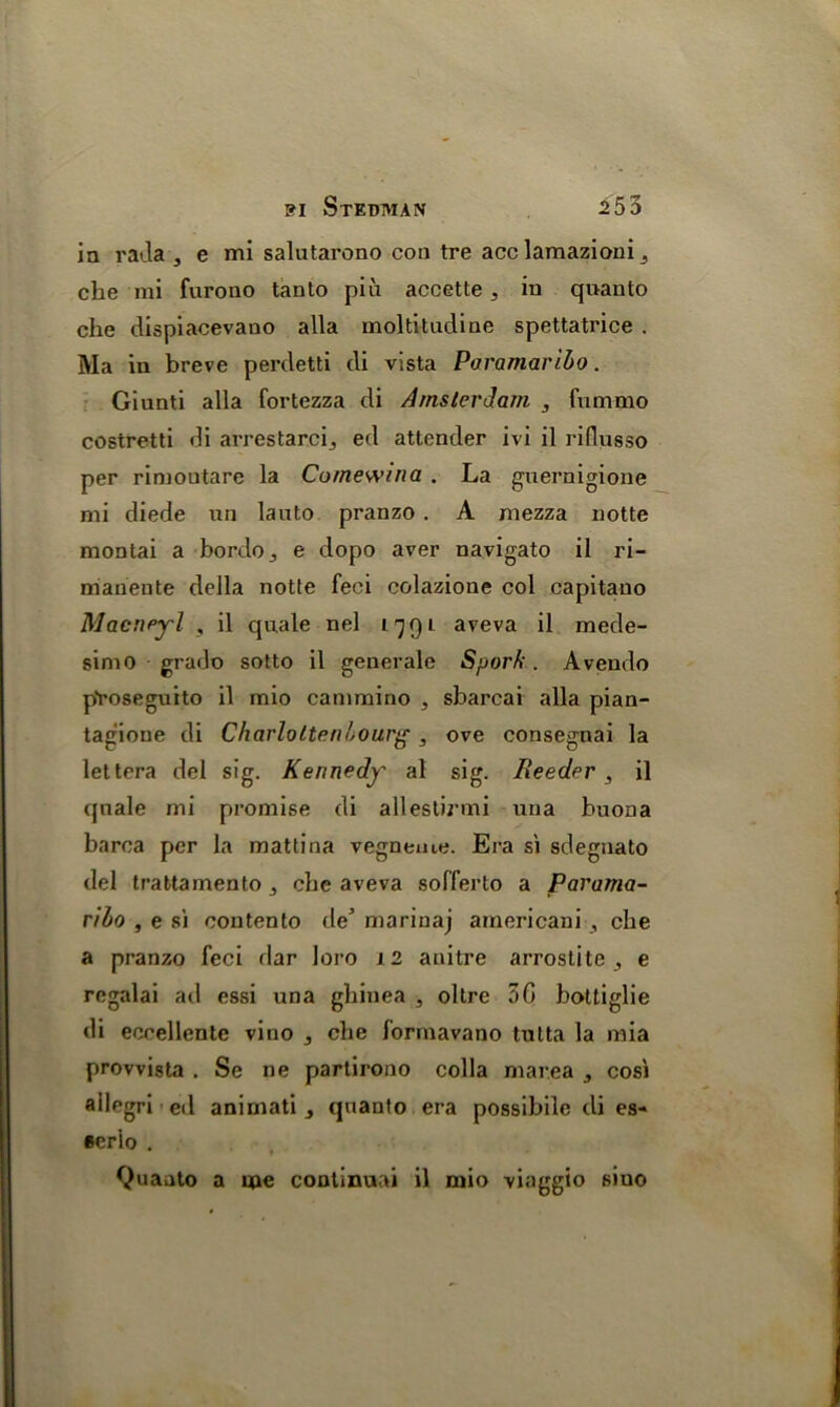 in rada , e mi salutarono con tre acc lamazioni 3 che mi furono tanto piix accette ,, in quanto che dispiacevano alia moltitndine spettatrice . Ma in breve perdetti di vista Paramaribo. Giunti alia fortezza di Amsterdam , fummo costretti di arrestarcij ed attender ivi il riflusso per rimoutare la Comewina . La guernigione mi diede un lauto pranzo . A mezza notte montai a bordo., e dopo aver navigato il ri- manente della notte feci colazione col capitano Macneyl , il quale nel 1791 aveva il mede- simo grado sotto il generale Sporfi. Avendo pYoseguito il mio cammino , sbarcai alia pian- tagioue di Charlottenbourg, ove consegnai la lettera del sig. Kennedy al sig. Reeder , il qnale mi promise di allestirmi una buona barca per la mattina vegneme. Era si sdeguato del trattamentOj che aveva sofferto a Parama- ribo , e si contento de marinaj americani , che a pranzo feci dar loro 12 anitre arrostite , e regalai ad essi una ghinea , oltre 5G bottiglie di eccellente vino 3 che forinavano tutta la mia provvista . Se ne partirono colla marea 3 cosi ailegri ed animati , quanto era possibilc di es- ecrio . Quanto a me continual il mio viaggio siuo