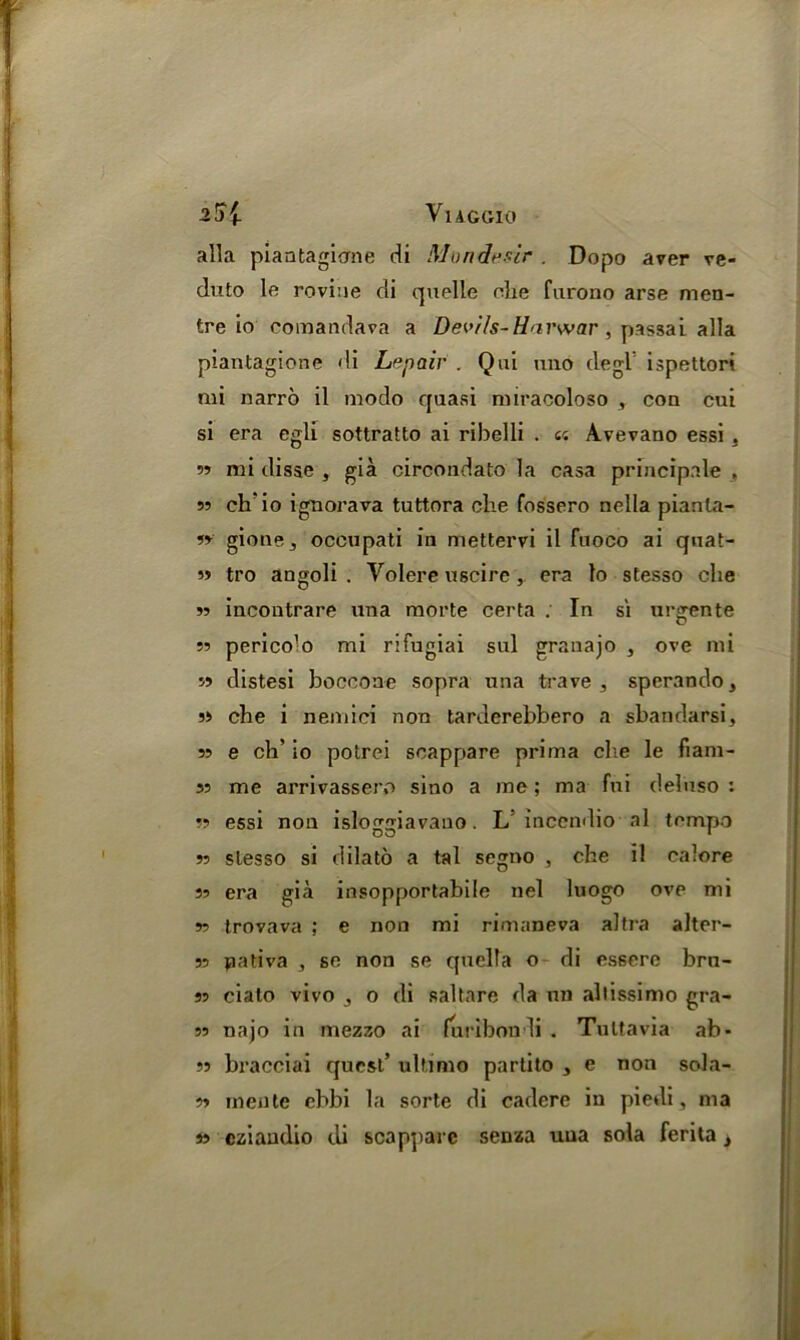 alia piantagiome di Mondesir . Dopo aver ve- duto le rovine cli quelle che furono arse men- tre io comandava a Devils-Harwar , passai alia piantagione di Lepair . Qui uno degl ispettori mi narro il modo quasi miracoloso , con cui si era egli sottratto ai ribelli . « Avevano essi . 55 mi disse , gia circondato la casa principale . 55 ck'io ignorava tuttora che fossero nella pianla- gione_, occupati in mettervi il fuoco ai quat- 55 tro angoli . Volere uscire, era to stesso che 55 incontrare una morte certa . In si urcrente D 55 perico'o mi rifugiai sul granajo , ove mi 55 distesi boccone sopra una trave 3 sperando, 55 che i nemici non tarderehbero a sbandarsi, 55 e ch’ io potrei scappare prima che le fiam- 55 me arrivassero sino a me; ma fni deluso : 55 essi non isloggiavano. L’ inccndio al tempo 55 slesso si dilato a tal segno , che il calore 55 era gia insopportabile net luogo ove mi 55 trovava ; e non mi rimaneva altra alter- ss pativa , so non se quelta o di es6ere bra- ss ciato vivo ,, o di saltare da no altissimo gra- ss najo in mezzo ai furibondi . Tultavia ab* 55 bracciai quest’ ultimo partito , e non sola- 55 mente ebbi la sorte di cadere in piedi, ma is cziandio di scapparc senza uua sola ferita }