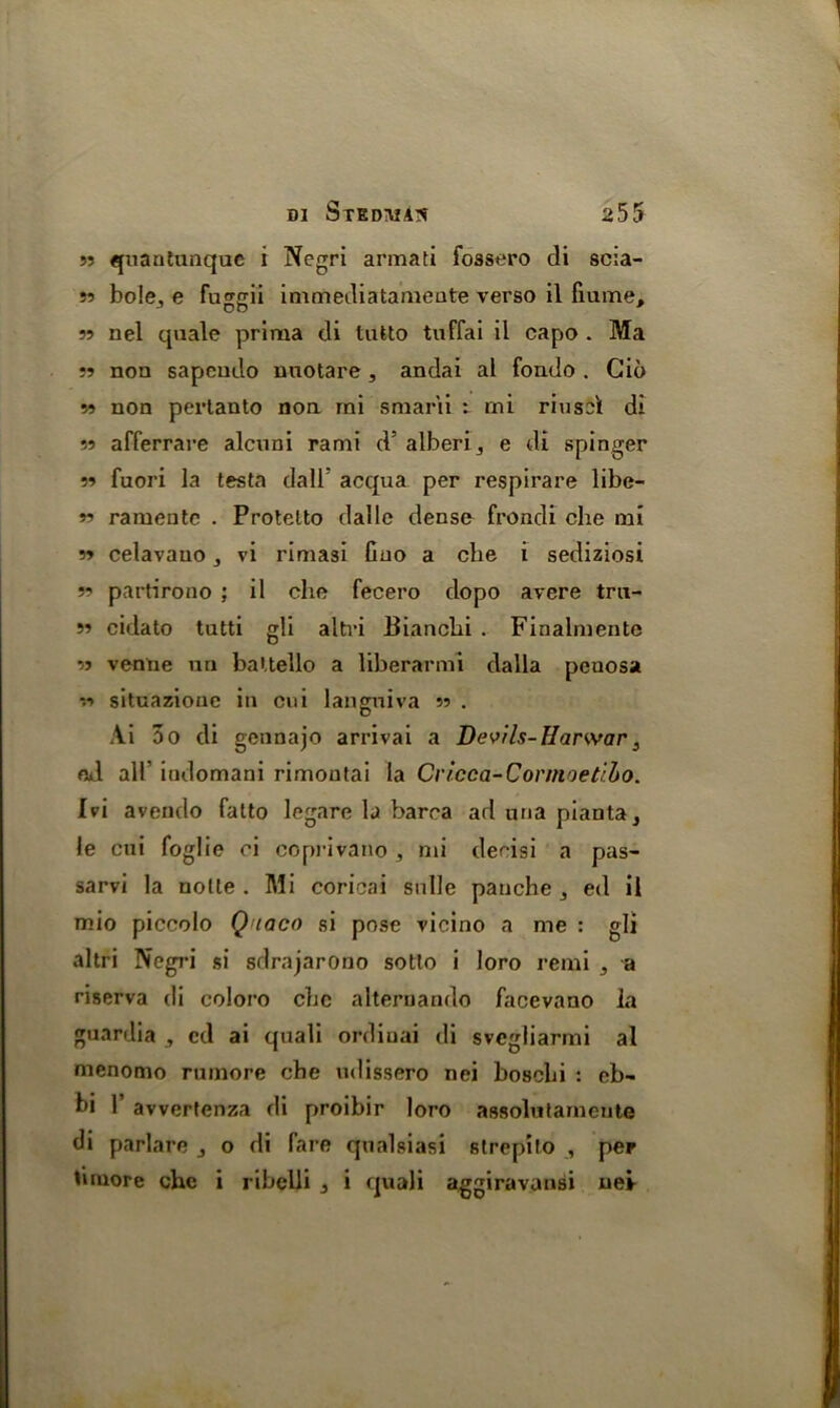 m quantunque i Negri armati fossero di scia- 55 bole., e foggii immediatameate verso il fiume, 55 nel quale priraa di tutto tuffai il capo . Ma 55 non sapendo nuotare , andai al fondo . Gio 55 non pertanto noa mi smarii : mi riusel di 55 afferrare alcuni rami d’ alberi3 e di spinger 55 fuori la testa dalb acqua per respirare libe- 55 ramente . Protetto dalle dens& frondi che mi 55 celavauo, vi rimasi Guo a che i sediziosi 55 partirono ; il che fecero dopo avere tra- 55 cidato tutti gli altri Bianchi . Finalmente 55 venne un battello a liberarmi dalla peuosa 55 situazioue in cui langniva 55 . Ai 5o di gennajo arrivai a Devils-Harwar 3 od all’ indomani rimontai la Cvicca-Connoetibo. Ivi avendo fatto legare la barca ad una pianta, le cui foglie ci coprivano , mi decisi a pas- sarvi la nolle. Mi coricai snlle panche ed il mio piccolo Q taco si pose vicino a me : gli altri Negri si sdrajarono sotlo i loro remi j a riserva di coloro chc alternando facevano la guardia , cd ai quali ordiuai di svcgliarmi al menomo rumore che ndissero nei boscbi : eb- hi 1’ avvertenza di proibir loro assolutameute di parlare j o di fare qualsiasi slrepito , per tiniore chc i ribclli 3 i quali aggiravansi nei