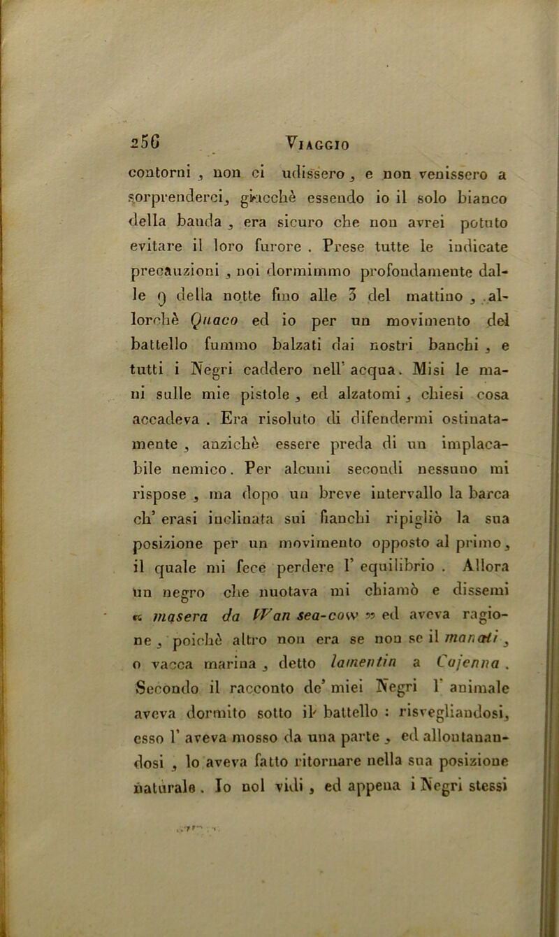 contorni , non ci udissero , e non venissero a s.orprendercij giacclie essendo io il solo bianco della banda ,, era sicuro che non avrei potuto evitare il loro furore . Prese tutte le indicate precauzioni , noi dormimmo profondamente dal- le q della notte fino alle 3 del mattiuo , . al~ lorche Quaco ed io per un movimento del battello fummo balzati dai nostri banchi 5 e tutti i Negri caddero nellacqua. Misi le nia- ni sulle mie pistole 3 ed alzatomi 3 cliiesi cosa accadeva . Era risoluto di difendermi ostinata- mente ,, anziclie essere preda di un implaca- bile nemico. Per alcuni secoudi nessuno mi rispose , ma dopo un breve iutervallo la barca cli’ erasi inclinata sui fiancbi ripiglio la sua posizione per un movimento opposto al primo ^ il quale mi fece perdere 1’ equiiibrio . Allora Un negro cbe nuotava mi cbiamo e dissemi « masera da Wan sea-cow » ed aveva ragio- ne j poioh£ altro non era se non se il marcrir 3 o vacca marina j detto lamentin a Lujenna . Secondo il racconto de’ miei Negri 1 auimale aveva dormito sotto il' battello : risvegliaudosi, csso 1’ aveva mosso da una parte 3 ed allontanau- dosi 3 lo aveva fatto ritornare nella sua posizione
