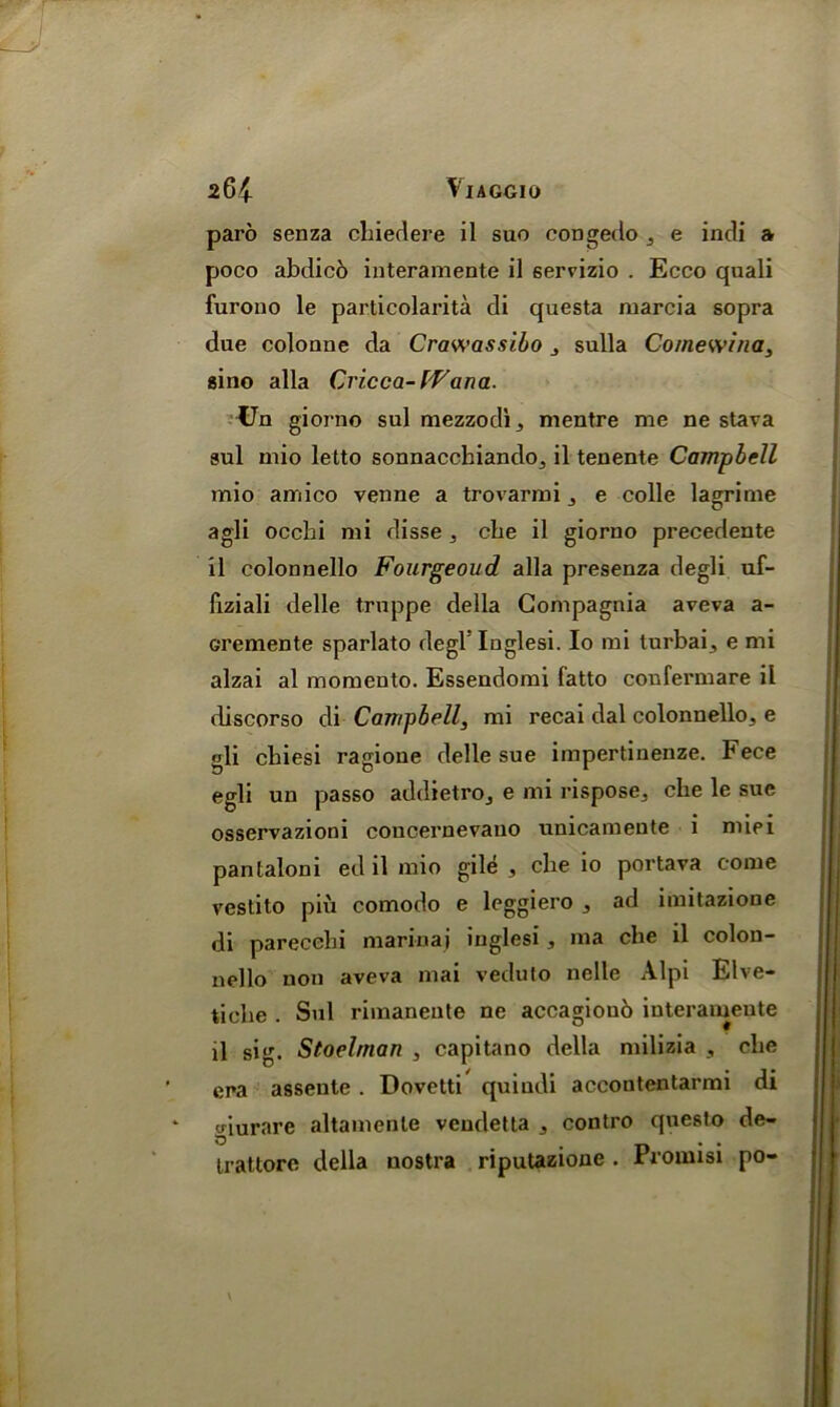 paro senza chiedere il suo congedo , e indi a poco abdico interamente il gervizio . Ecco quali furono le particolarita di questa marcia sopra due coloune da Crawassibo , sulla Comewina, gino alia Cricca-tVana. Un giorno sul mezzodi, mentre me ne stava aul mio letto sonnacchiando,, il tenente Campbell mio amico venne a trovarmi e colle lagrime agli occhi mi disse . cbe il giorno precedente il colonnello Fourgeoud alia presenza degli uf- fiziali delle truppe della Compagnia aveva a- cremente sparlato degl' Inglesi. Io mi lurbai5 e mi alzai al momeuto. Essendomi fatto confermare il discorso di Campbell, mi recai dal colonnello^ e gli cbiesi ragione delle sue impertinenze. Fece egli un passo addietroj e mi rispose3 cbe le sue osservazioni concernevano unicamente i miei pantaloni ed il mio gile 3 cbe io portava come vestito piu comodo e leggiero , ad imitazione di parecehi mariuaj inglesi , ma clie il colon- nello non aveva mai veduto nelle Alpi Elve- ticbe . Sul rimaneute ne accagioub interameute il sig. Stoelrnan , capitano della milizia , cbe era assente. Dovetti quiudi accontentarmi di * giurare altamenle vendetta 3 contro questo de- tratlore della nostra riputazione . Promisi po-