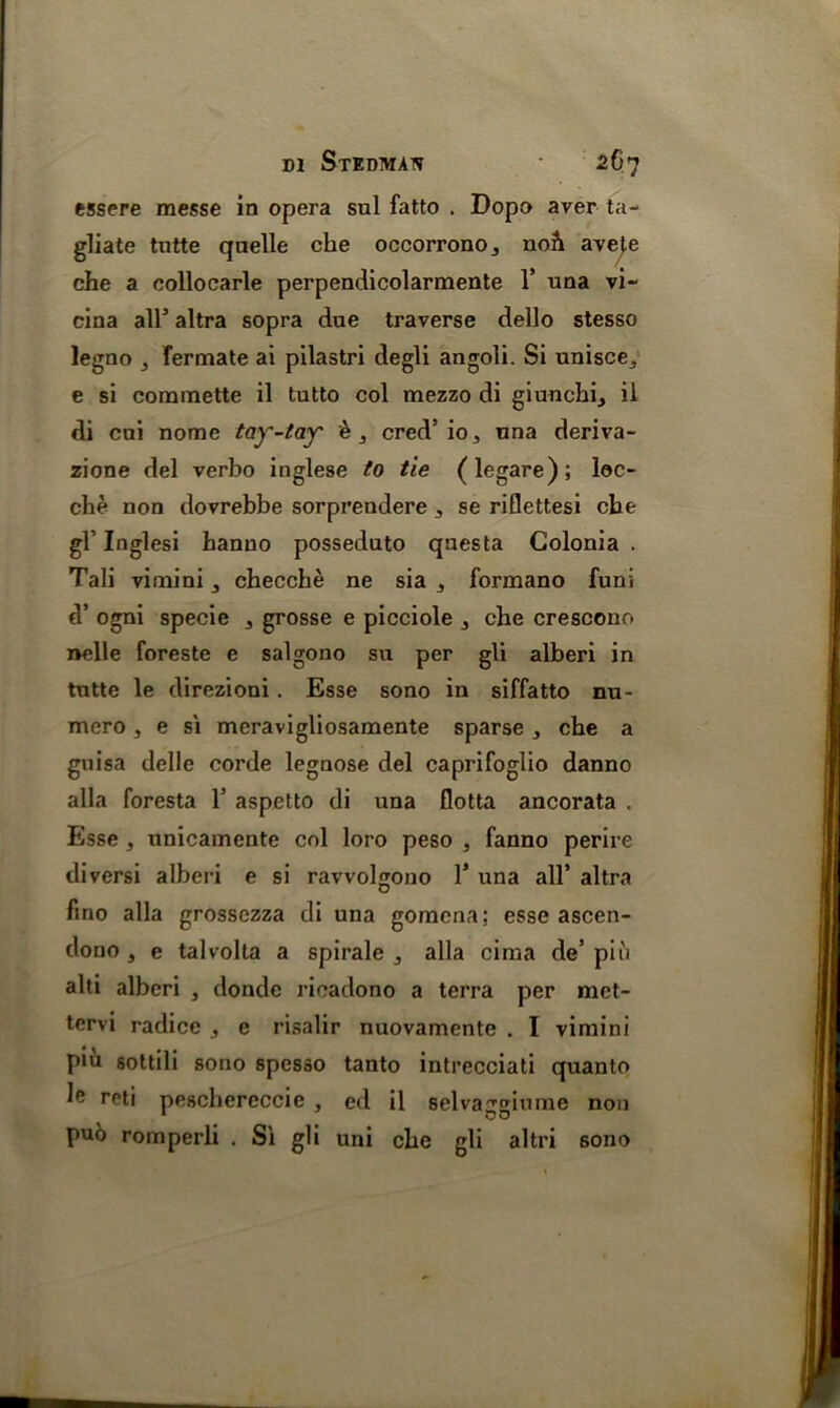 essere messe in opera sul fatto . Dopo aver ta- gliate tutte qnelle che occorronOj no& aveje che a collocarle perpendicolarmente 1’ una vi- cina allJ altra sopra due traverse dello stesso legno } fermate ai pilastri degli angoli. Si unisce., e si commette il tutto col mezzo di giunchi, il di cui nome tay-tay e, cred’io, una deriva- zione del verbo inglese to tie (legare); loc- che non dovrebbe sorprendere 3 se riflettesi che gb Inglesi banno posseduto qaesta Colonia . Tali vimini 3 checche ne sia formano funi d’ ogni specie 3 grosse e picciole j che crescono nelle foreste e salgono su per gli alberi in tutte le direzioni . Esse sono in siffatto nu- mero , e s'l meravigliosamente sparse che a guisa delle corde legnose del caprifoglio danno alia foresta 1’ aspetto di una flotta ancorata , Esse , unicamente col loro peso , fanno perire diversi alberi e si ravvolgono 1J una all* altra fmo alia grossezza di una gomcna; esse ascen- dono , e talvolta a spirale ^ alia cima de’ piu alti alberi , donde ricadono a terra per met- tervi radice 3 e risalir nuovamente . I vimini p«u sottili sono spesso tanto intrecciati quanto ^ rf,d peschereccie } ed il selvaggiume non puo romperli . S'l gli uni che gli altri 6ono