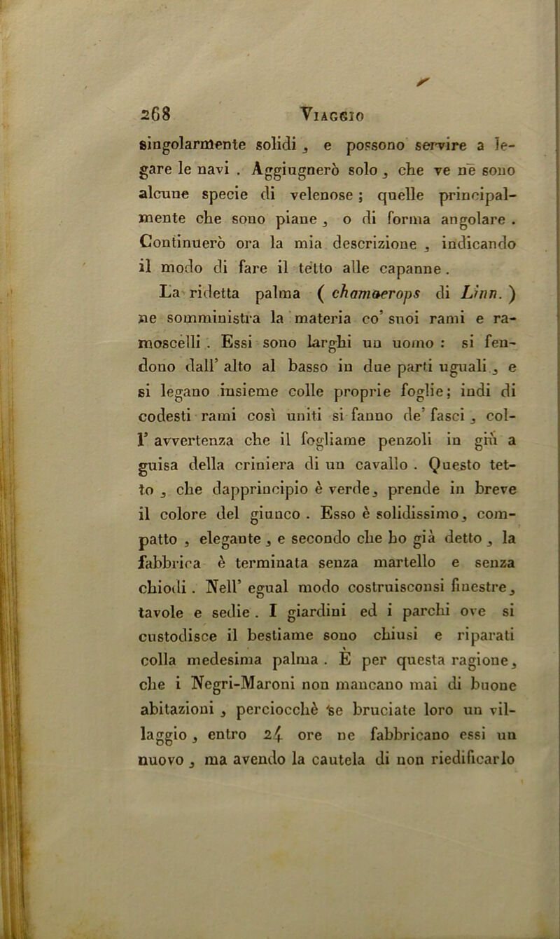 singolarnlente solidi 3 e possono servire a le- gare le navi . Aggiugnero solo ^ che ve ne sono alcune specie di velenose ; quelle prineipal- mente che sono piane , o di forma angolare . Continuero ora la mia descrizione 3 indicando il modo di fare il tetto alle capanne. La ridetta palma ( chamaerops di Linn. ) ne somministra la materia co’ suoi rami e ra- moscelli . Essi sono larghi uu nomo : si fen- dono dall5 alto al basso in due parti uguali ,3 e si legano iusieme colie proprie foglie; indi di codesti rami cost uniti si fanno de: fasci 3 col- Is avvertenza che il fogliame penzoli in giii a guisa della criniera di uu cavallo . Questo tet- to 3 che dappriueipio e verde 3 prende in breve il colore del giunco . Esso e solidissimo, com- patto , elegante 3 e secondo che ho gia detto 3 la fabbrira e terminata senza martello e senza chiodi. Nell’ egual modo costruisconsi fmestrej tavole e sedie . I giardini ed i parclii ove si custodisce il bestiame sono chiusi e riparati colla medesima palma. E per questa ragione, che i Negri-Maroni non mancauo mai di buoue abitazioui , pcrciocch^ 'se bruciate loro uu vil- laggio, entro 2^ ore ne fabbricano essi uu nuovo j ma avendo la cautela di non riedificarlo