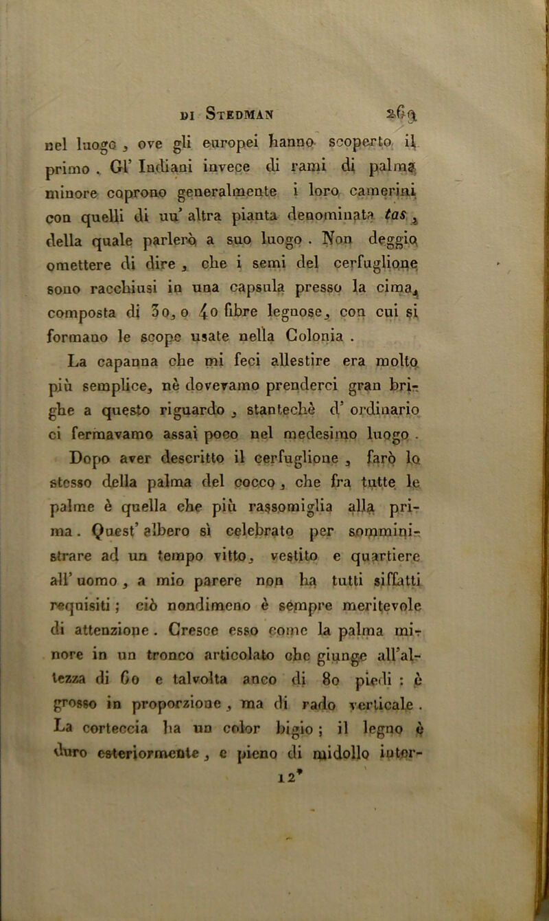 m Stedman aC^ nel luogc , ove gli enropei hanno scoperto il primo . Gl’ Indiani iavece cli rami di palm? minore coprono generalmeate i loro camerini coa quelli di uu’ altra pianta denomiuata tas , della quale parlero a suo luogo . Non deggio omettere di dire 3 eke i semi del cerfuglione sono racckiusi iu uaa capsula presso la cima., composta di 3o,,o 4° fibre legnose^ coa cui si formaao le scope usate nella Golonia . La capanna eke mi feci allestire era molto piu semplice, ne dovevamo prenderci gran bri- gke a questo riguardo j stanteche cV ordinario ci fermavamo assai poco nel medesimo luogo . Dopo aver descritto il eerfuglione 3 faro lo stesso della palma del cocco j eke fra tutte le palme & quella eke piu rassomiglia alia pri- ma. Quest’ albero s'l celebrate per sommini- strare ad un tempo vitto,, vestito e quartiere all’ uomo , a mio parere non ha tutti siffatti requisiti; ci6 nondimeno £ sempre meritevole di attenziope . Cresce esso come la palma mir nore in un tronco articolato eke giunge all’al- tezza di Co e talvolta anco di 80 piedi : e grosso in proporzione , ma cli rado verticals . La corteccia ka nn color bigio; il legno duro e&tcriormente , e pieno di midollo iutor- 12*
