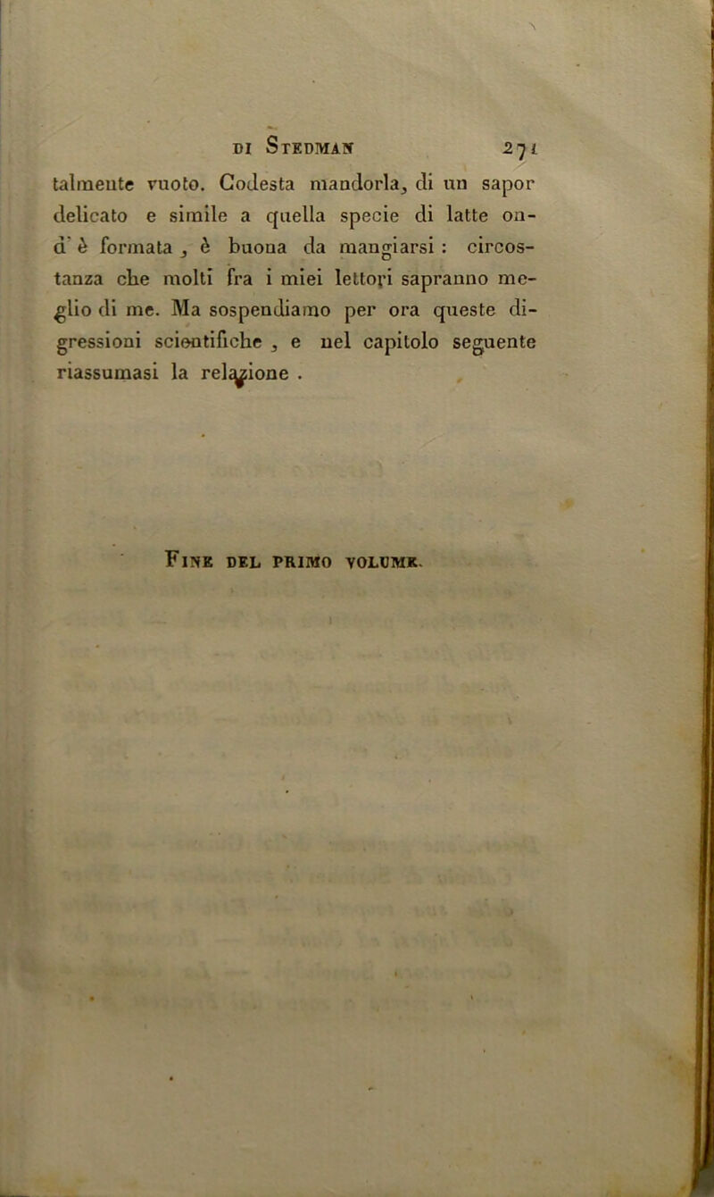 talmeute ruoto. Codesta maadorla^ cli un sapor clelicato e simile a quella specie di latte on- d £ formata , & buoua da mangiarsi : circos- tanza che molti fra i miei lettori sapranno mc- glio di me. Ma sospendiamo per ora queste di- gression! sciontifiche , e nel capilolo seguente riassumasi la rel^ione . Fine del primo volume.