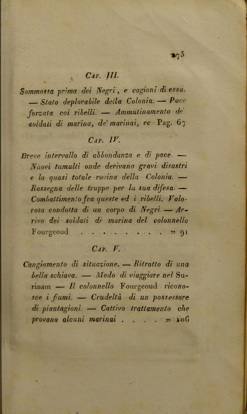 *rj 3 Sommossa pr'ma dei Negri, e cagioni di essa. — Stato deplorabile della Colonia. — Pace Jorzata coi ribelli. — Ammulin ament o de soldati di marinas de’marinai, ec Pag. 67 Cap. IV. Breve intervallo di abbondanza e di pace. — JVuovi tumulti onde derivano grad disaslri e la quasi totale rovina della Colonia. -— Rassegna delle truppe per la sua difesa■ — Comhattimenlo fra queste ed i ribelli. Valo- rosa condotta di un corpo di Negri — Ar- rivo dei soldati di marina del colonnello Fourgeoud 55 91 Cap. V. Cangiamento di situazione. — Ritratto di una bella schiava. — Modo di viaggiare nel Su- rinam — II colonnello Fourgeoud ricono- see i fund. — Crudelta di un possessore di piantagioni. — Cattivo tratlamenlo die provano alcuni marinai ....*> *oG