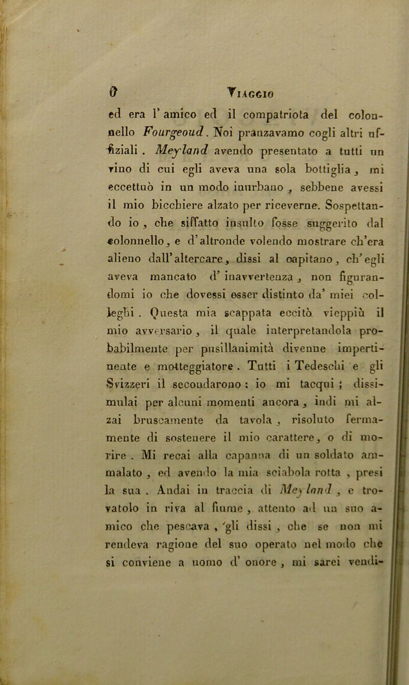 ed era 1' amico ed il compatriota del colon- flello Fourgeoud. Noi pranzavamo cogli altri uf- fiziali . Meyland avendo presentato a tatti un rino di cui egli aveva una sola bottiglia mi eccettuo in un modo inurbano sebbene avessi il mio biccbiere alzato per riceverne. Sospettan- do io 5 cbe siffatto insulto fosse suggerito dal «olonnellOj e daltronde volendo mostrare ch’era alieno dall’altercare, dissi al oapitano3 ch’egli aveva mancato d’ inavvertenza j non figuran- domi io ehe dovessi esser distinto da’ miei eol- legbi . Qnesta mia scappata eccito. vieppiu il mio avversario, il quale interpretandola pro- babilmente per pusillanimita divenne imperti- neate e motteggiatore . Tntti i Tedescbi e gli •Svizzeri il secoudarono : io mi tacqui ; dissi- mulai per alcuni momeuti ancora 3 indi mi al- zai bruseamente da tavola , risoluto ferma- mente di sosteuere il mio carattere,, o di mo- rire . Mi recai alia capanna di un soldato am- malato , ed avendo la mia sciabola rotta , presi la sua . Andai in traocia di Mey land , e tro- vatolo in riva al flume , attento ad un suo a- mico cbe pescava , 'gli dissi ^ che se non mi rendeva ragioue del suo operato nel modo che