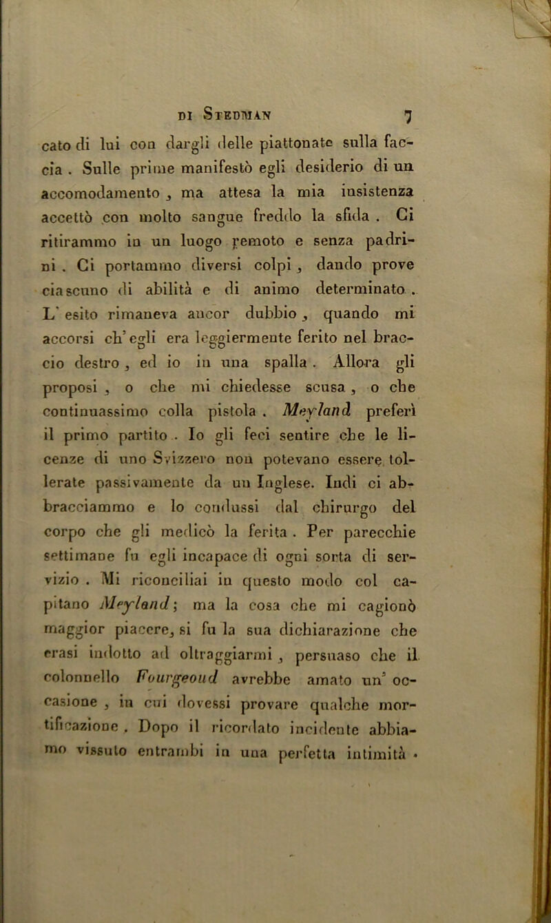 cato di lui com dargli delle piattonate sulla fac- cia . Sulle prime manifesto egli desiderio di un accomodamento 3 ma attesa la mia insistenza accetto con molto sangue freddo la sfula . Gi ritirammo in un luogo j;emoto e senza padri- ni . Gi portamrno diversi colpi dando prove ciascuno di abilita e di animo determinate . L' esito rimaneva ancor dubbio , quando mi accorsi ch’egli era leggiermente ferito nel brac- cio destro 3 ed io in una spalla . Allora gli proposi 3 o die mi chiedesse scusa. , o che conti nuassi mo colla pistola . M&vland prefer! il primo partito . Io gli feci sentire cbe le li- cense di uno Svizzero non potevano essere tol- lerate passivamente da un Inglese. Indi ci ab- bracciammo e lo cornlussi dal chirurgo del corpo che gli medico la ferita . Per parecchie settimaDe fu egli incapace di ogni sorta di ser- vizio . Mi riconciliai in questo modo col ca- pitano Alfyland', ma la cosa che mi cagiond maggior piacere3 si fu la sua dichiarazione che rrasi indotto ad oltraggiarmi , persuaso che il colonnello Fourgeoud avrebbe amato un5 oc- casione , in cui dovessi provare qualche mor- tificazione . Dopo il ricordato incidente abbia- mo vissulo entrarnbi in una perfetta intimita •