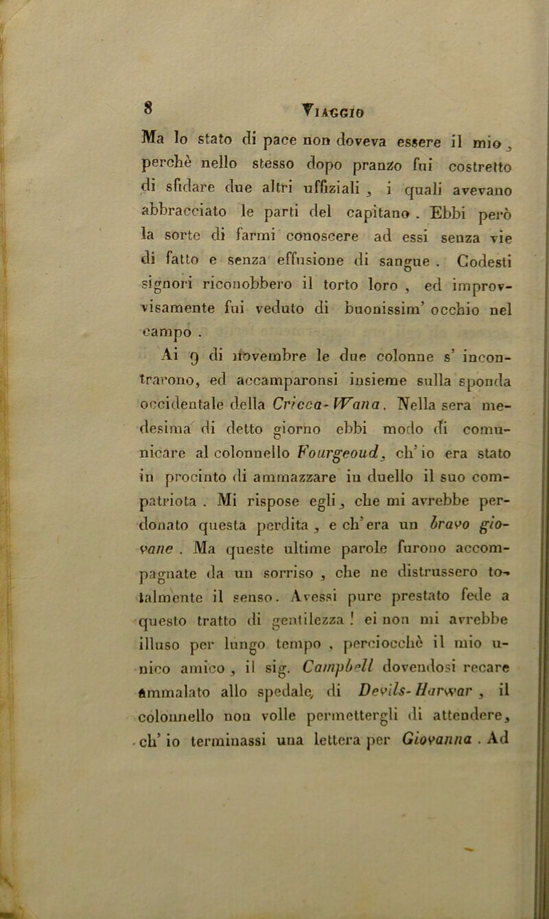 S VlAtJGIO Ma lo stato di pace non doveva essere il mio perche nello stesso dopo pranzo fni costretto di sfidare due altri uffiziali , i quali avevano abbracciato le parti del capitano . Ebbi pero la sorte di farmi conoseere ad essi senza vie di fatto e senza effusione di sangue . Codesti signori riconobbero il torto loro , ed improv- visamente fni veduto di buonissiru’ occbio nel eampo . Ai 9 di liovembre le due colonne s' incon- trarono, ed accamparonsi insieme sulla sponda occidentale della Cricca- Wan a. Nella sera me- desima di detto giorno ebbi modo di comu- nicare al colonnello Fourgeoud. ch: io era stato in procinto di arninazzare in duello il suo com- patriota . Mi rispose egli3 cbe mi avrebbe per- donato questa perdita 3 e ch era un bravo gio- vane . Ma queste ultime parole furono accom- pagnate da uu sorriso , che ne distrussero to-* talmente il senso. Avessi pure prestato fede a questo tratto di genlilezza ! ei non mi avrebbe illuso per lungo tempo , perciocch^ il mio u- nico amico , il sig. Campbell dovendosi recare ftmmalato alio spedale, di Devils- Harwar , il colonnello non voile permettergli di attendere, ch’ io terminassi una iettera per Giovanna . Ad