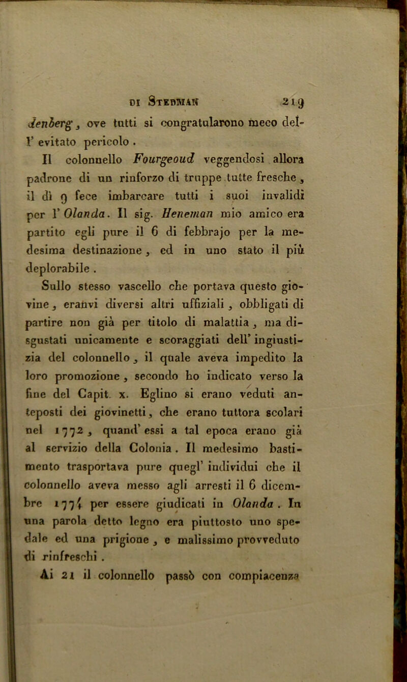 denberg 3 ove tutti si oongratalarono meco del V evitato pericolo . II colonnello Fourgeoud veggendosi allora padrone di un rinforzo di truppe tutte fresche s il di 9 fece imbarcare tutti i suoi invalid! per YOlanda. II sig. Heneman mio amico era parti to egli pure il 6 di febbrajo per la me- desima destinazione, cd in uno stato il piu deplorabile . Sullo stesso vascello che portava questo gio- vine 3 eranvi diversi altri uffiziali , obbligati di partire non gia per titolo di malattia nia di- sgustati unicamente e scoraggiati dell’ ingiusti- zia del colonnello il quale aveva impedito la loro promozione , secondo ho indicato verso la fine del Capit. x. Eglino si erano veduti an- teposti dei giovinetti, che erano tuttora scolari nel *772, quand’essi a tal epoca erano gia al servizio della Colonia . Il medesimo basti- mento trasportava pure quegl’ individui che il colonnello aveva messo agli arresti il 6 diccm- bre 177! per essere giudicati in Olanda . In una parola detto legno era piuttosto uno spe- dale ed una prigione , e malissimo provveduto di rinfreschi . Ai 2i il colonnello passb con compiacenza