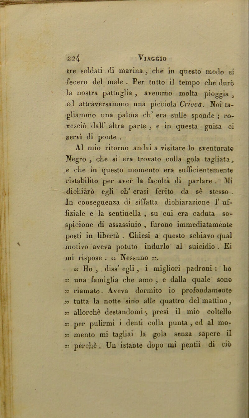 22^. VlAGGlO tre soldati di marina che in questo modo si fecero del male . Per tutto il tempo clic duro la nostra pattuglia , avemmo molta pioggia 3 ed attraversammo una picciola Cricca. Noi ta- gliammo una palma ch5 era sulle sponde ; ro- rescio dall’ altra parte e in questa guisa ci servi di poute . A1 mio l'itorno andai a visitare lo sventurate Negro , che si era trovato colla gola tagliata^ e che in questo momento era sufficientemente ristabilito per aver la facolta di parlare . Mi dichiaro egli ch5 erasi ferito da se stesso . In couseguenza di siffatta dichiarazione 1’ uf- fiziale e la sentinella , su cui era cadnta so- spicione di assassinio 3 furono immediatamente posti in liberta . Ghiesi a questo schiavo qual motivo aveva potuto indurlo al suicidio . Ei mi rispose . a Nessuno 33. k Ho 3 diss’ egli a i migliori padroni : ho 33 una famiglia che amo , e dalla quale sono ss riamato. Aveva dormito io profondameute 33 tutta la notte sino alle quattro delmattino, sr allorch6 destandomi '3 presi il mio coltello 33 per pulirmi i denti colla punta , ed al mo- 33 mento mi tagliai la gola senza sapere il perche. Un istante dopo tui pentii di cio 33