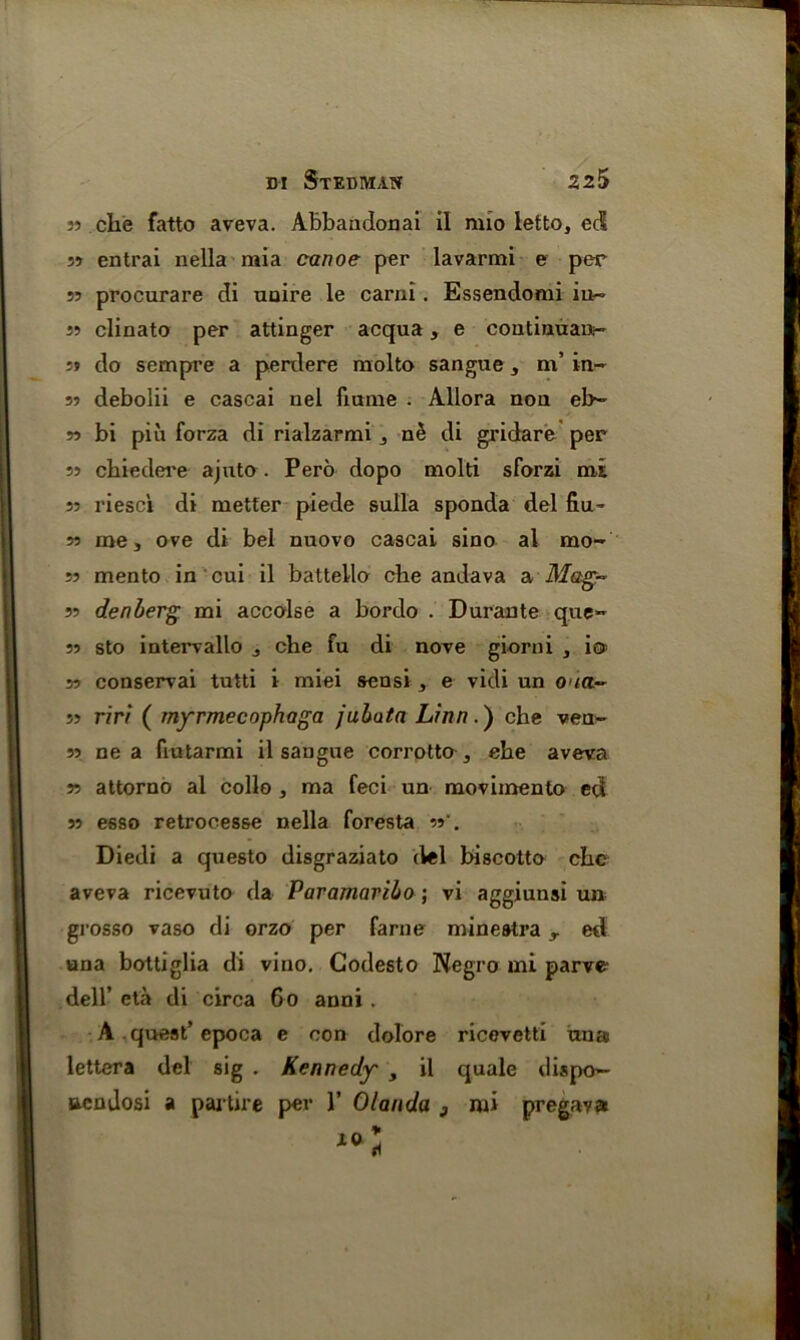 jj che fatto aveva. Abbandonai il nuo letto, eel 33 entrai nella mia canoe per lavarmi e per 33 procurare di uuire le carni. Essendomi iu~ 33 clinato per attinger acqua, e continuau- 33 do sempre a perdere molto sangue, m’ in- 33 debolii e cascai nel fmme . Allora non eb~ 33 bi piu forza di rialzarmi , ne di gridare per 33 ckiedere ajuto . Pero dopo molti sforzi mi 33 riesci di metter piede sulla sponda del fiu- 33 me, ove di bel nuovo cascai sino al mo- 53 mento in cui il battello cbe andava a Mag- 33 denberg mi accolse a bordo . Durante que- 33 sto intervallo , che fu di nove giorni , i© 33 conservai tutti i miei seusi , e vidi un 0'«t- 33 riri ( myrmecophaga jubata Linn.) che ven- 33 ne a fiutarmi il sangue corrotto , ehe aveva 33 attorno al collo , ma feci un movimento ed 33 esso retrocesse nella foresta 33'. Diedi a questo disgraziato del biscotto che aveva ricevuto da Paramaribo; vi aggiunsi un grosso vaso di orzo per fame minestra y ed una bottiglia di vino. Codesto Negro mi parve dell’ eta di circa 60 anni . A quest’ epoca e con dolore ricevetti una lettera del sig . Kennedy , il quale dispo— ucndosi a partire per 1’ Olanda 3 mi pregava