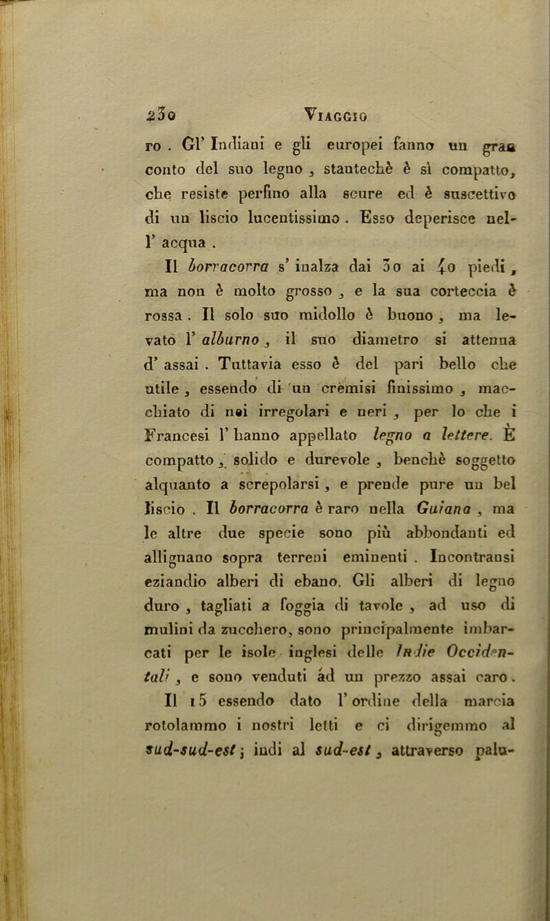 ro . Gl’ Indian! e gli europei fanno uu graa conto del suo legao 5 stauteche & si compatto, cbe resiste perfino alia scure ed k snscettivo di un liscio lucentissicno . Esso deperisce nel- l5 acqua . II borracorra s’ inalza dai 3o ai £o piedi, ma non & molto grosso 3 e la sua corteccia b rossa. II solo suo midollo & buono, ma le- vato T alburno 3 il sno diametro si attenua d’ assai . Tuttavia esso & del pari bello cbe utile 3 essendo di un cremisi linissimo , mac- ebiato di uei irregolari e neri , per lo che i Francesi 1’ banno appellato legno a lettere. E compatto j solido e durevole , bencbe soggetto alquanto a screpolarsi, e prende pure uu bel liscio . II borracorra e raro nella Guiana , ma le altre due specie sono piu abbondauti ed allignano sopra terreni eminenti . Incontransi eziandio alberi di ebano. Gli alberi di legno duro , tagliati a loggia di tavole s ad uso di mulini da zucclaero, sono principalmente imbar- cati per le isole inglesi delle Indie Occiden- tal' , e sono venduti ad un prezzo assai caro. II i5 essendo dato 1’ordine della mareia rotolammo i nostri letti e ci dirigemmo al sud-sud-est iudi al sud- est 3 attraverso palu-